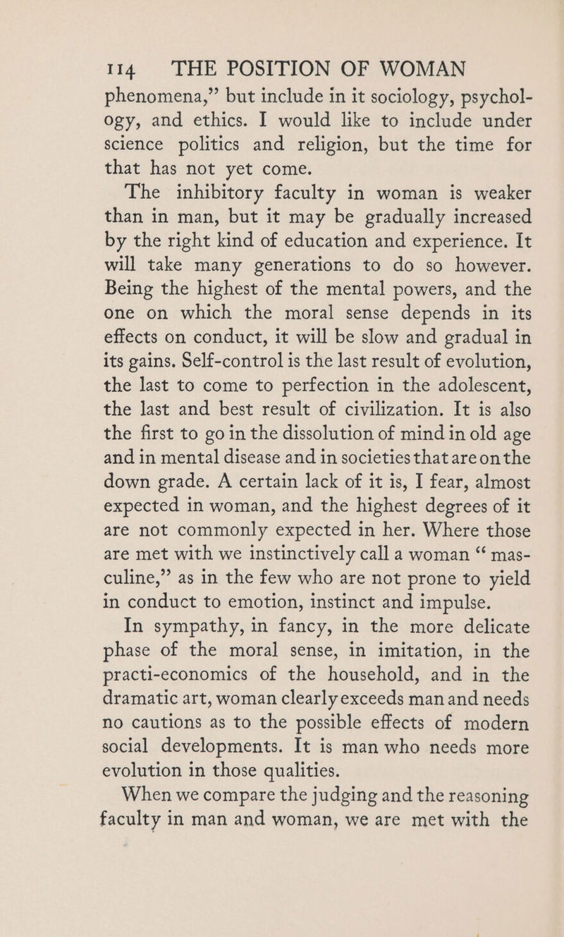 phenomena,” but include in it sociology, psychol- ogy, and ethics. I would like to include under science politics and religion, but the time for that has not yet come. The inhibitory faculty in woman is weaker than in man, but it may be gradually increased by the right kind of education and experience. It will take many generations to do so however. Being the highest of the mental powers, and the one on which the moral sense depends in its effects on conduct, it will be slow and gradual in its gains. Self-control is the last result of evolution, the last to come to perfection in the adolescent, the last and best result of civilization. It is also the first to go in the dissolution of mind in old age and in mental disease and in societies that areonthe down gerade. A certain lack of it is, I fear, almost expected in woman, and the highest degrees of it are not commonly expected in her. Where those are met with we instinctively call a woman “ mas- culine,” as in the few who are not prone to yield in conduct to emotion, instinct and impulse. In sympathy, in fancy, in the more delicate phase of the moral sense, in imitation, in the practi-economics of the household, and in the dramatic art, woman clearly exceeds man and needs no cautions as to the possible effects of modern social developments. It is man who needs more evolution in those qualities. When we compare the judging and the reasoning faculty in man and woman, we are met with the