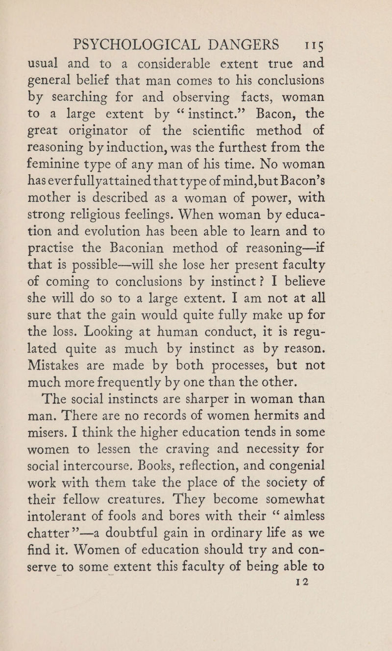 usual and to a considerable extent true and general belief that man comes to his conclusions by searching for and observing facts, woman to a large extent by “instinct.” Bacon, the great originator of the scientific method of reasoning by induction, was the furthest from the feminine type of any man of his time. No woman haseverfullyattained that type of mind,but Bacon’s mother is described as a woman of power, with strong religious feelings. When woman by educa- tion and evolution has been able to learn and to practise the Baconian method of reasoning—if that is possible—will she lose her present faculty of coming to conclusions by instinct? I believe she will do so to a large extent. I am not at all sure that the gain would quite fully make up for the loss. Looking at human conduct, it is regu- lated quite as much by instinct as by reason. Mistakes are made by both processes, but not much more frequently by one than the other. The social instincts are sharper in woman than man. There are no records of women hermits and misers. I think the higher education tends in some women to lessen the craving and necessity for social intercourse. Books, reflection, and congenial work with them take the place of the society of their fellow creatures. They become somewhat intolerant of fools and bores with their ‘“ aimless chatter”’—a doubtful gain in ordinary life as we find it. Women of education should try and con- serve to some extent this faculty of being able to 12