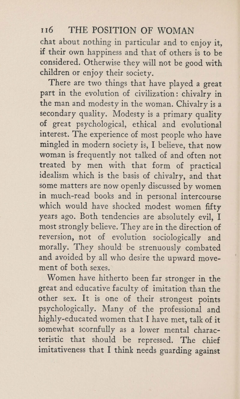 chat about nothing in particular and to enjoy it, if their own happiness and that of others is to be considered. Otherwise they will not be good with children or enjoy their society. There are two things that have played a great part in the evolution of civilization: chivalry in the man and modesty in the woman. Chivalry is a secondary quality. Modesty is a primary quality of great psychological, ethical and evolutional interest. The experience of most people who have mingled in modern society is, I believe, that now woman is frequently not talked of and often not treated by men with that form of practical idealism which is the basis of chivalry, and that some matters are now openly discussed by women in much-read books and in personal intercourse which would have shocked modest women fifty years ago. Both tendencies are absolutely evil, I most strongly believe. They are in the direction of reversion, not of evolution sociologically and morally. They should be strenuously combated and avoided by all who desire the upward move- ment of both sexes. Women have hitherto been far stronger in the great and educative faculty of imitation than the other sex. It is one of their strongest points psychologically. Many of the professional and highly-educated women that I have met, talk of it somewhat scornfully as a lower mental charac- teristic that should be repressed. The chief imitativeness that I think needs guarding against