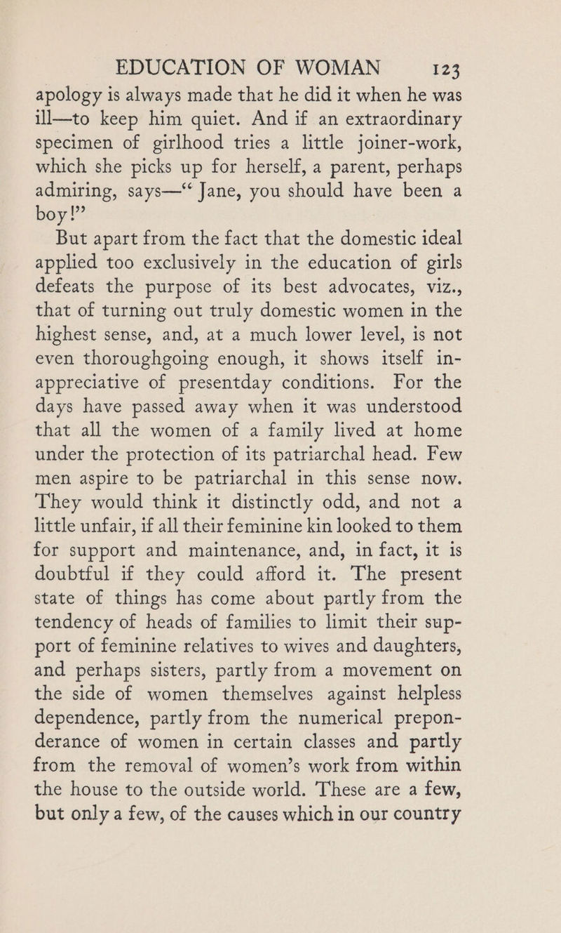 apology is always made that he did it when he was il—to keep him quiet. And if an extraordinary specimen of girlhood tries a little joiner-work, which she picks up for herself, a parent, perhaps admiring, says—‘‘ Jane, you should have been a boy!” But apart from the fact that the domestic ideal applied too exclusively in the education of girls defeats the purpose of its best advocates, viz., that of turning out truly domestic women in the highest sense, and, at a much lower level, is not even thoroughgoing enough, it shows itself in- appreciative of presentday conditions. For the days have passed away when it was understood that all the women of a family lived at home under the protection of its patriarchal head. Few men aspire to be patriarchal in this sense now. They would think it distinctly odd, and not a little unfair, if all their feminine kin looked to them for support and maintenance, and, in fact, it is doubtful if they could afford it. The present state of things has come about partly from the tendency of heads of families to limit their sup- port of feminine relatives to wives and daughters, and perhaps sisters, partly from a movement on the side of women themselves against helpless dependence, partly from the numerical prepon- derance of women in certain classes and partly from the removal of women’s work from within the house to the outside world. These are a few, but only a few, of the causes which in our country