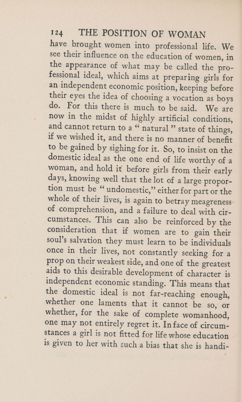 have brought women into professional life. We see their influence on the education of women, in the appearance of what may be called the pro- fessional ideal, which aims at preparing girls for an independent economic position, keeping before their eyes the idea of choosing a vocation as boys do. For this there is much to be said. We are now in the midst of highly artificial conditions, and cannot return to a “ natural ” state of things, if we wished it, and there is no manner of benefit to be gained by sighing for it. So, to insist on the domestic ideal as the one end of life worthy of a woman, and hold it before girls from their early days, knowing well that the lot of a large propor- tion must be “ undomestic,” either for part or the whole of their lives, is again to betray meagreness- of comprehension, and a failure to deal with cir- cumstances. This can also be reinforced by the consideration that if women are to gain their soul’s salvation they must learn to be individuals once in their lives, not constantly seeking for a prop on their weakest side, and one of the greatest aids to this desirable development of character is independent economic standing. ‘This means that the domestic ideal is not far-reaching enough, whether one laments that it cannot be sO, OF whether, for the sake of complete womanhood, one may not entirely regret it. In face of circum- stances a girl is not fitted for life whose education is given to her with such a bias that she is handj-