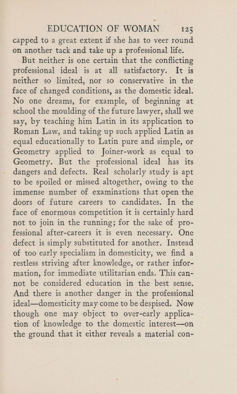 capped to a great extent if she has to veer round on another tack and take up a professional life. But neither is one certain that the conflicting professional ideal is at all satisfactory. It is neither so limited, nor so conservative in the face of changed conditions, as the domestic ideal. No one dreams, for example, of beginning at school the moulding of the future lawyer, shall we say, by teaching him Latin in its application to Roman Law, and taking up such applied Latin as equal educationally to Latin pure and simple, or Geometry applied to Joiner-work as equal to Geometry. But the professional ideal has its dangers and defects. Real scholarly study is apt to be spoiled or missed altogether, owing to the immense number of examinations that open the doors of future careers to candidates. In the face of enormous competition it is certainly hard not to join in the running; for the sake of pro- fessional after-careers it is even necessary. One defect is simply substituted for another. Instead of too early specialism in domesticity, we find a restless striving after knowledge, or rather infor- mation, for immediate utilitarian ends. This can- not be considered education in the best sense. And there is another danger in the professional ideal—domesticity may come to be despised. Now though one may object to over-early applica- tion of knowledge to the domestic interest—on the ground that it either reveals a material con-