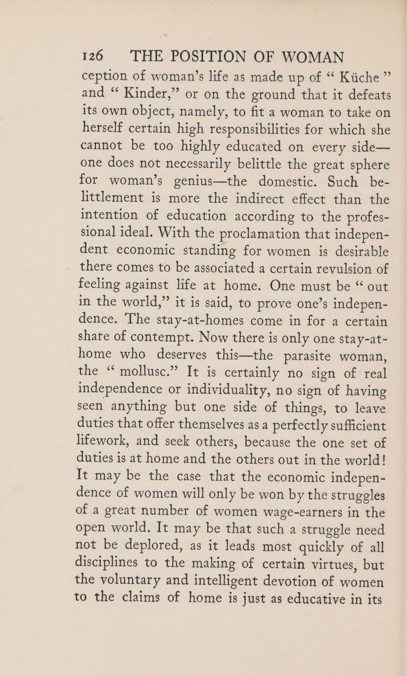 \ 126 THE POSITION OF WOMAN ception of woman’s life as made up of “ Kiiche ” and “ Kinder,” or on the ground that it defeats its own object, namely, to fit a woman to take on herself certain high responsibilities for which she cannot be too highly educated on every side— one does not necessarily belittle the great sphere for woman’s genius—the domestic. Such be- littlement is more the indirect effect than the intention of education according to the profes- sional ideal. With the proclamation that indepen- dent economic standing for women is desirable there comes to be associated a certain revulsion of feeling against life at home. One must be “ out in the world,” it is said, to prove one’s indepen- dence. The stay-at-homes come in for a certain share of contempt. Now there is only one stay-at- home who deserves this—the parasite woman, the “ mollusc.” It is certainly no sign of real independence or individuality, no sign of having seen anything but one side of things, to leave duties that offer themselves as a perfectly sufficient lifework, and seek others, because the one set of duties is at home and the others out in the world! It may be the case that the economic indepen- dence of women will only be won by the struggles of a great number of women wage-earners in the open world. It may be that such a struggle need not be deplored, as it leads most quickly of all disciplines to the making of certain virtues, but the voluntary and intelligent devotion of women to the claims of home is just as educative in its