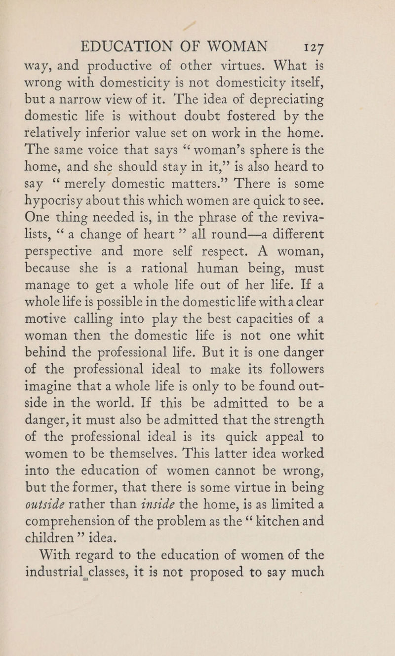 way, and productive of other virtues. What is wrong with domesticity is not domesticity itself, but a narrow view of it. The idea of depreciating domestic life is without doubt fostered by the relatively inferior value set on work in the home. The same voice that says ‘‘ woman’s sphere is the home, and she should stay in it,” is also heard to say ‘merely domestic matters.” There is some hypocrisy about this which women are quick to see. One thing needed is, in the phrase of the reviva- lists, ‘‘ a change of heart” all round—a different perspective and more self respect. A woman, because she is a rational human being, must manage to get a whole life out of her life. If a whole life is possible in the domestic life witha clear motive calling into play the best capacities of a woman then the domestic life is not one whit behind the professional life. But it is one danger of the professional ideal to make its followers imagine that a whole life is only to be found out- side in the world. If this be admitted to be a danger, it must also be admitted that the strength of the professional ideal is its quick appeal to women to be themselves. This latter idea worked into the education of women cannot be wrong, but the former, that there is some virtue in being outside rather than inside the home, is as limited a comprehension of the problem as the “ kitchen and children ”’ idea. With regard to the education of women of the industrial classes, 1t is not proposed to say much