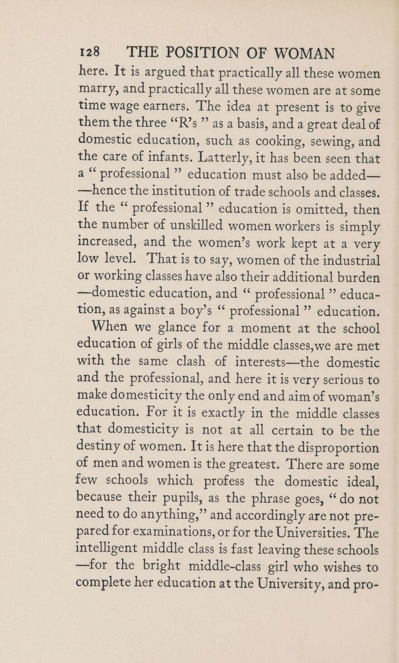 here. It is argued that practically all these women marry, and practically all these women are at some time wage earners. The idea at present is to give them the three “R’s ” as a basis, and a great deal of domestic education, such as cooking, sewing, and the care of infants. Latterly, it has been seen that a “ professional ” education must also be added— —hence the institution of trade schools and classes. If the “ professional ”’ education is omitted, then the number of unskilled women workers is simply increased, and the women’s work kept at a very low level. That is to say, women of the industrial or working classes have also their additional burden —domestic education, and “ professional ” educa- tion, as against a boy’s “ professional ” education. When we glance for a moment at the school education of girls of the middle classes,we are met with the same clash of interests—the domestic and the professional, and here it is very serious to make domesticity the only end and aim of woman’s education. For it is exactly in the middle classes that domesticity is not at all certain to be the destiny of women. It is here that the disproportion of men and women is the greatest. There are some few schools which profess the domestic ideal, because their pupils, as the phrase goes, “do not need to do anything,” and accordingly are not pre- pared for examinations, or for the Universities. The intelligent middle class is fast leaving these schools —for the bright middle-class girl who wishes to complete her education at the University, and pro-