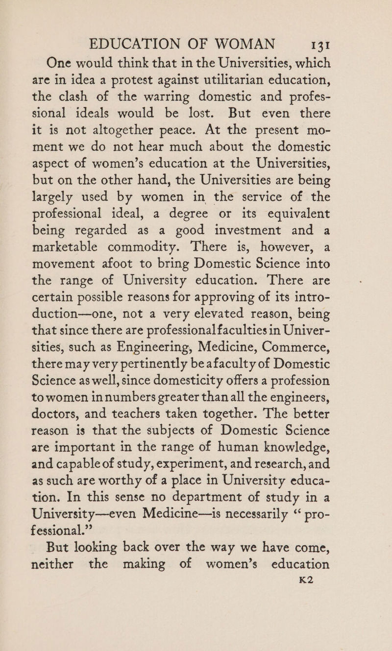 One would think that in the Universities, which are in idea a protest against utilitarian education, the clash of the warring domestic and profes- sional ideals would be lost. But even there it is not altogether peace. At the present mo- ment we do not hear much about the domestic aspect of women’s education at the Universities, but on the other hand, the Universities are being largely used by women in the service of the professional ideal, a degree or its equivalent being regarded as a good investment and a marketable commodity. There is, however, a movement afoot to bring Domestic Science into the range of University education. There are certain possible reasons for approving of its intro- duction—one, not a very elevated reason, being that since there are professional faculties in Univer- sities, such as Engineering, Medicine, Commerce, there may very pertinently beafaculty of Domestic Science as well, since domesticity offers a profession to women innumbers greater thanall the engineers, doctors, and teachers taken together. The better reason is that the subjects of Domestic Science are important in the range of human knowledge, and capable of study, experiment, and research, and as such are worthy of a place in University educa- tion. In this sense no department of study in a University—even Medicine—is necessarily ‘“ pro- fessional.” But looking back over the way we have come, neither the making of women’s education K2