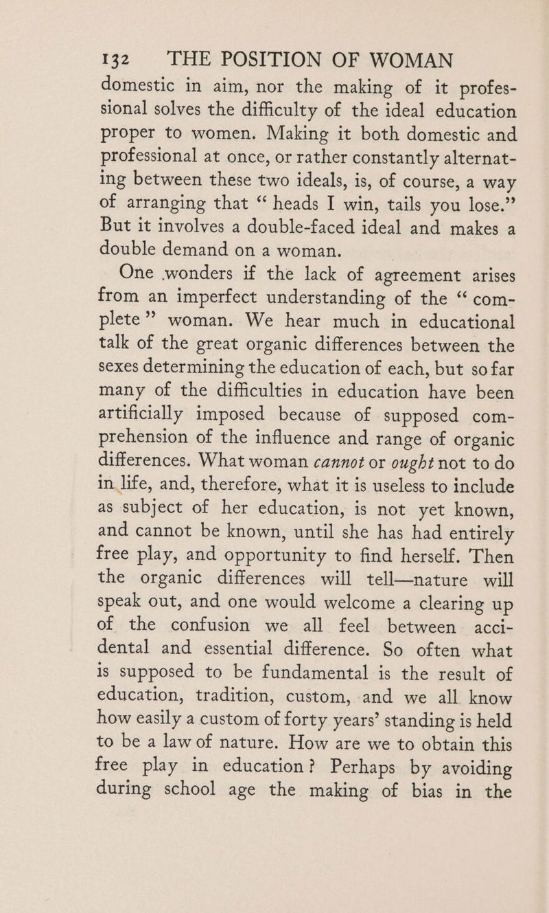 domestic in aim, nor the making of it profes- sional solves the difficulty of the ideal education proper to women. Making it both domestic and professional at once, or rather constantly alternat- ing between these two ideals, is, of course, a way of arranging that “ heads I win, tails you lose.” But it involves a double-faced ideal and makes a double demand on a woman. 7 One wonders if the lack of agreement arises from an imperfect understanding of the “ com- plete? woman. We hear much in educational talk of the great organic differences between the sexes determining the education of each, but so far many of the difficulties in education have been artificially imposed because of supposed com- prehension of the influence and range of organic differences. What woman cannot or ought not to do in life, and, therefore, what it is useless to include as subject of her education, is not yet known, and cannot be known, until she has had entirely free play, and opportunity to find herself. Then the organic differences will tell—nature will speak out, and one would welcome a clearing up of the confusion we all feel between. acci- dental and essential difference. So often what is supposed to be fundamental is the result of education, tradition, custom, and we all. know how easily a custom of forty years’ standing is held to be a law of nature. How are we to obtain this free play in education? Perhaps by avoiding during school age the making of bias in the
