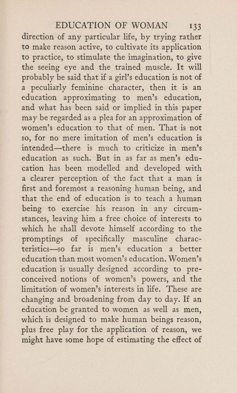 direction of any particular life, by trying rather to make reason active, to cultivate its application to practice, to stimulate the imagination, to give the seeing eye and the trained muscle. It will probably be said that if a girl’s education is not of a peculiarly feminine character, then it is an education approximating to men’s education, and what has been said or implied in this paper may be regarded as a plea for an approximation of women’s education to that of men. That is not so, for no mere imitation of men’s education is intended—there is much to criticize in men’s education as such. But in as far as men’s edu- cation has been modelled and developed with a clearer perception of the fact that a man is first and foremost a reasoning human being, and that the end of education is to teach a human being to exercise his reason in any circum- stances, leaving him a free choice of interests to which he shall devote himself according to the promptings of specifically masculine charac- teristics—so far is men’s education a better education than most women’s education. Women’s education is usually designed according to pre- conceived notions of women’s powers, and the limitation of women’s interests in life. These are changing and broadening from day to day. If an education be granted to women as well as men, which is designed to make human beings reason, plus free play for the application of reason, we might have some hope of estimating the effect of