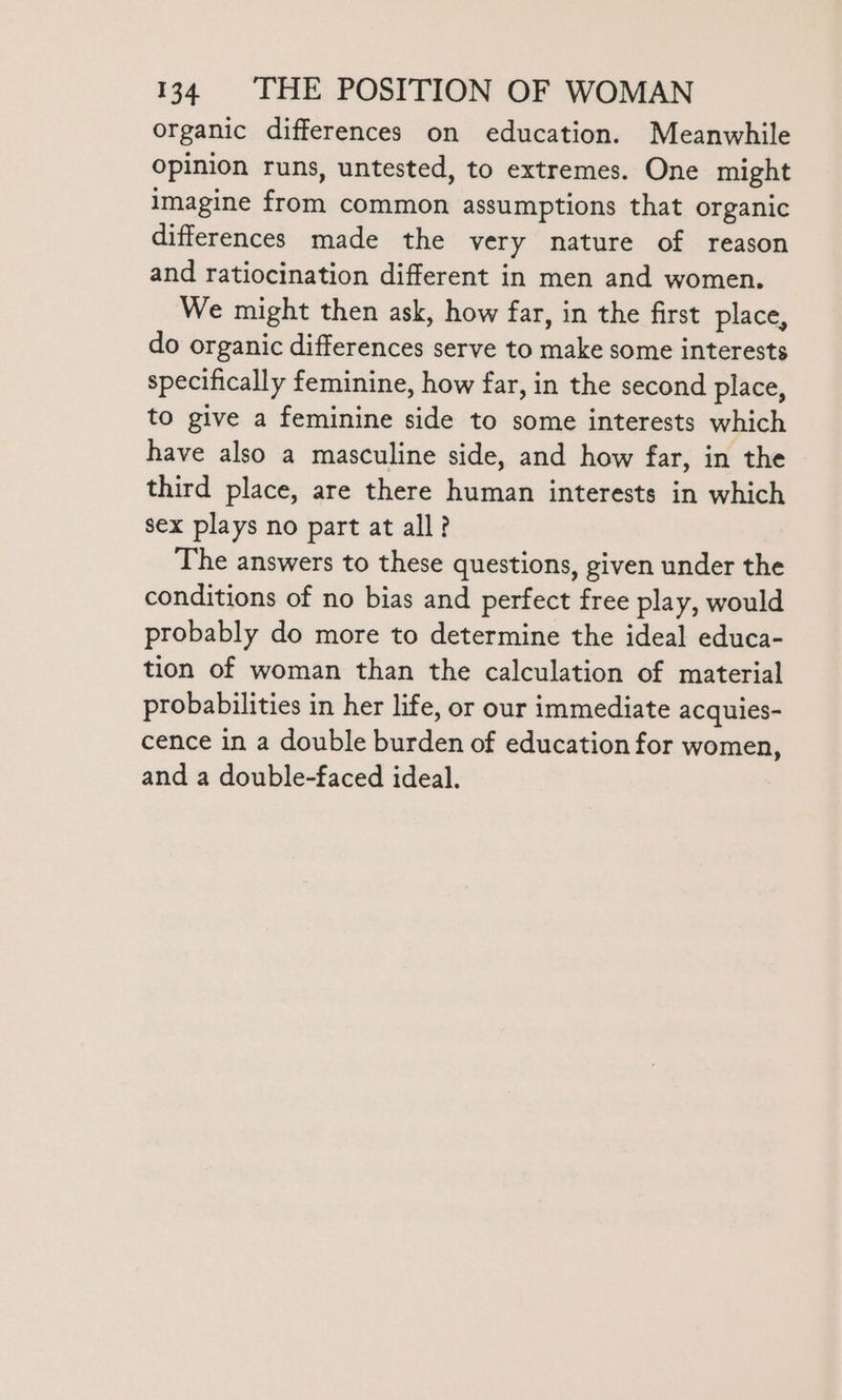 organic differences on education. Meanwhile opinion runs, untested, to extremes. One might imagine from common assumptions that organic differences made the very nature of reason and ratiocination different in men and women. We might then ask, how far, in the first place, do organic differences serve to make some interests specifically feminine, how far, in the second place, to give a feminine side to some interests which have also a masculine side, and how far, in the third place, are there human interests in which sex plays no part at all? The answers to these questions, given under the conditions of no bias and perfect free play, would probably do more to determine the ideal educa- tion of woman than the calculation of material probabilities in her life, or our immediate acqules- cence in a double burden of education for women, and a double-faced ideal.