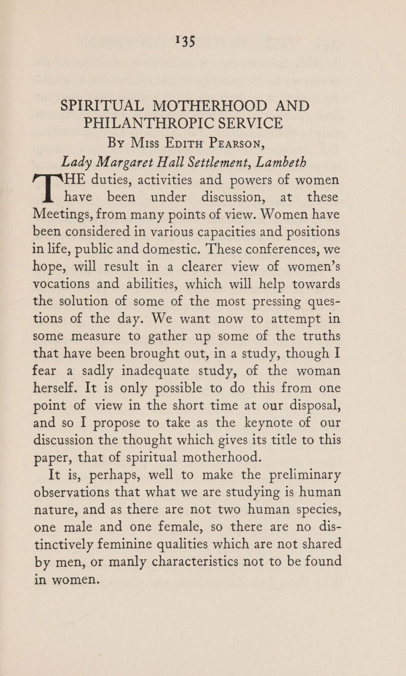 SPIRITUAL MOTHERHOOD AND PHILANTHROPIC SERVICE By Miss Epitu Pearson, Lady Margaret Hall Settlement, Lambeth HE duties, activities and powers of women have been under discussion, at these Meetings, from many points of view. Women have been considered in various capacities and positions in life, public and domestic. These conferences, we hope, will result in a clearer view of women’s vocations and abilities, which will help towards the solution of some of the most pressing ques- tions of the day. We want now to attempt in some measure to gather up some of the truths that have been brought out, in a study, though I fear a sadly inadequate study, of the woman herself. It is only possible to do this from one point of view in the short time at our disposal, and so I propose to take as the keynote of our discussion the thought which gives its title to this paper, that of spiritual motherhood. It is, perhaps, well to make the preliminary observations that what we are studying is human nature, and as there are not two human species, one male and one female, so there are no dis- tinctively feminine qualities which are not shared by men, or manly characteristics not to be found in women.