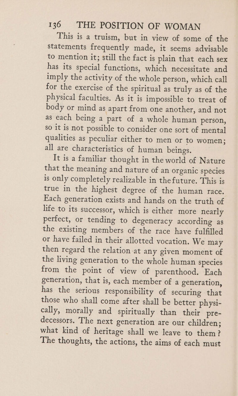 This is a truism, but in view of some of the statements frequently made, it seems advisable to mention it; still the fact is plain that each sex has its special functions, which necessitate and imply the activity of the whole person, which call for the exercise of the spiritual as truly as of the physical faculties. As it is impossible to treat of body or mind as apart from one another, and not as each being a part of a whole human person, so it is not possible to consider one sort of mental qualities as peculiar either to men or to women; all are characteristics of human beings. It is a familiar thought in the world of Nature that the meaning and nature of an organic spécies is only completely realizable in thefuture. This is true in the highest degree of the human race. Each generation exists and hands on the truth of life to its successor, which is either more nearly perfect, or tending to degeneracy according as the existing members of the race have fulfilled or have failed in their allotted vocation. We may then regard the relation at any given moment of the living generation to the whole human species from the point of view of parenthood. Each generation, that is, each member of a generation, has the serious responsibility of securing that those who shall come after shall be better physi- cally, morally and spiritually than their pre- decessors. The next generation are our children : what kind of heritage shall we leave to them? The thoughts, the actions, the aims of each must