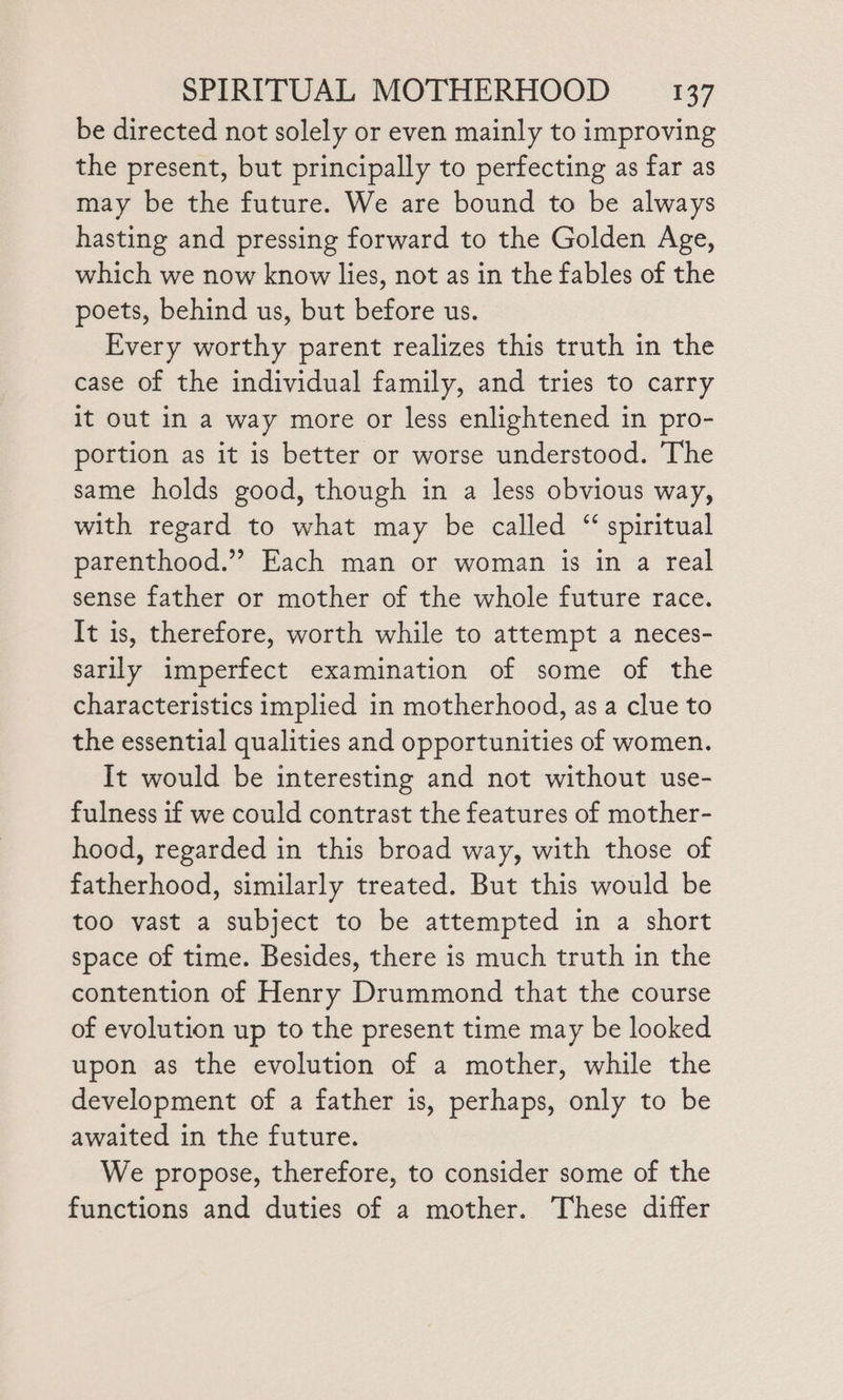 be directed not solely or even mainly to improving the present, but principally to perfecting as far as may be the future. We are bound to be always hasting and pressing forward to the Golden Age, which we now know lies, not as in the fables of the poets, behind us, but before us. Every worthy parent realizes this truth in the case of the individual family, and tries to carry it out in a way more or less enlightened in pro- portion as it is better or worse understood. The same holds good, though in a less obvious way, with regard to what may be called “ spiritual parenthood.” Each man or woman is in a real sense father or mother of the whole future race. It is, therefore, worth while to attempt a neces- sarily imperfect examination of some of the characteristics implied in motherhood, as a clue to the essential qualities and opportunities of women. It would be interesting and not without use- fulness if we could contrast the features of mother- hood, regarded in this broad way, with those of fatherhood, similarly treated. But this would be too vast a subject to be attempted in a short space of time. Besides, there is much truth in the contention of Henry Drummond that the course of evolution up to the present time may be looked upon as the evolution of a mother, while the development of a father is, perhaps, only to be awaited in the future. We propose, therefore, to consider some of the functions and duties of a mother. These differ