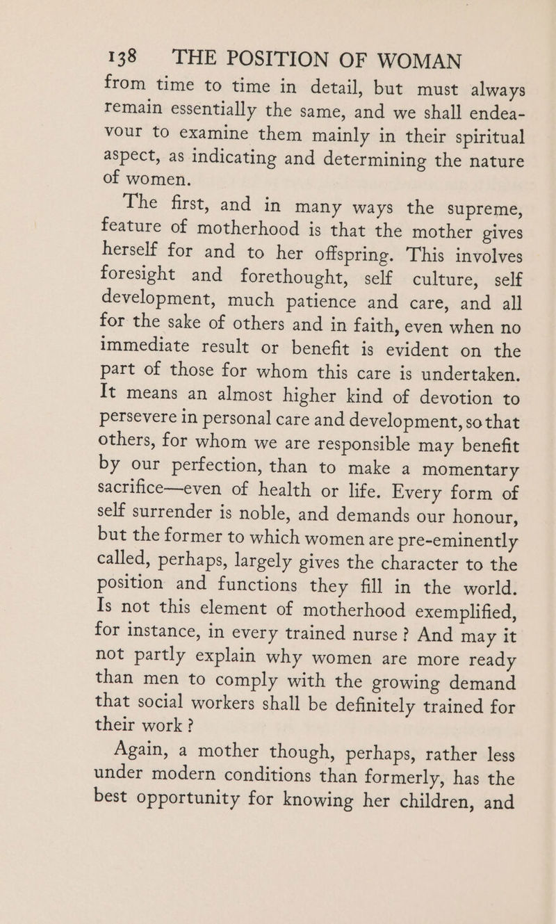 from time to time in detail, but must always remain essentially the same, and we shall endea- vour to examine them mainly in their spiritual aspect, as indicating and determining the nature of women. The first, and in many ways the supreme, feature of motherhood is that the mother gives herself for and to her offspring. This involves foresight and forethought, self culture, self development, much patience and care, and all for the sake of others and in faith, even when no immediate result or benefit is evident on the part of those for whom this care is undertaken. It means an almost higher kind of devotion to persevere in personal care and development, sothat others, for whom we are responsible may benefit by our perfection, than to make a momentary sacrifice—even of health or life. Every form of self surrender is noble, and demands our honour, but the former to which women are pre-eminently called, perhaps, largely gives the character to the position and functions they fill in the world. Is not this element of motherhood exemplified, for instance, in every trained nurse? And may it not partly explain why women are more ready than men to comply with the growing demand that social workers shall be definitely trained for their work? Again, a mother though, perhaps, rather less under modern conditions than formerly, has the best opportunity for knowing her children, and