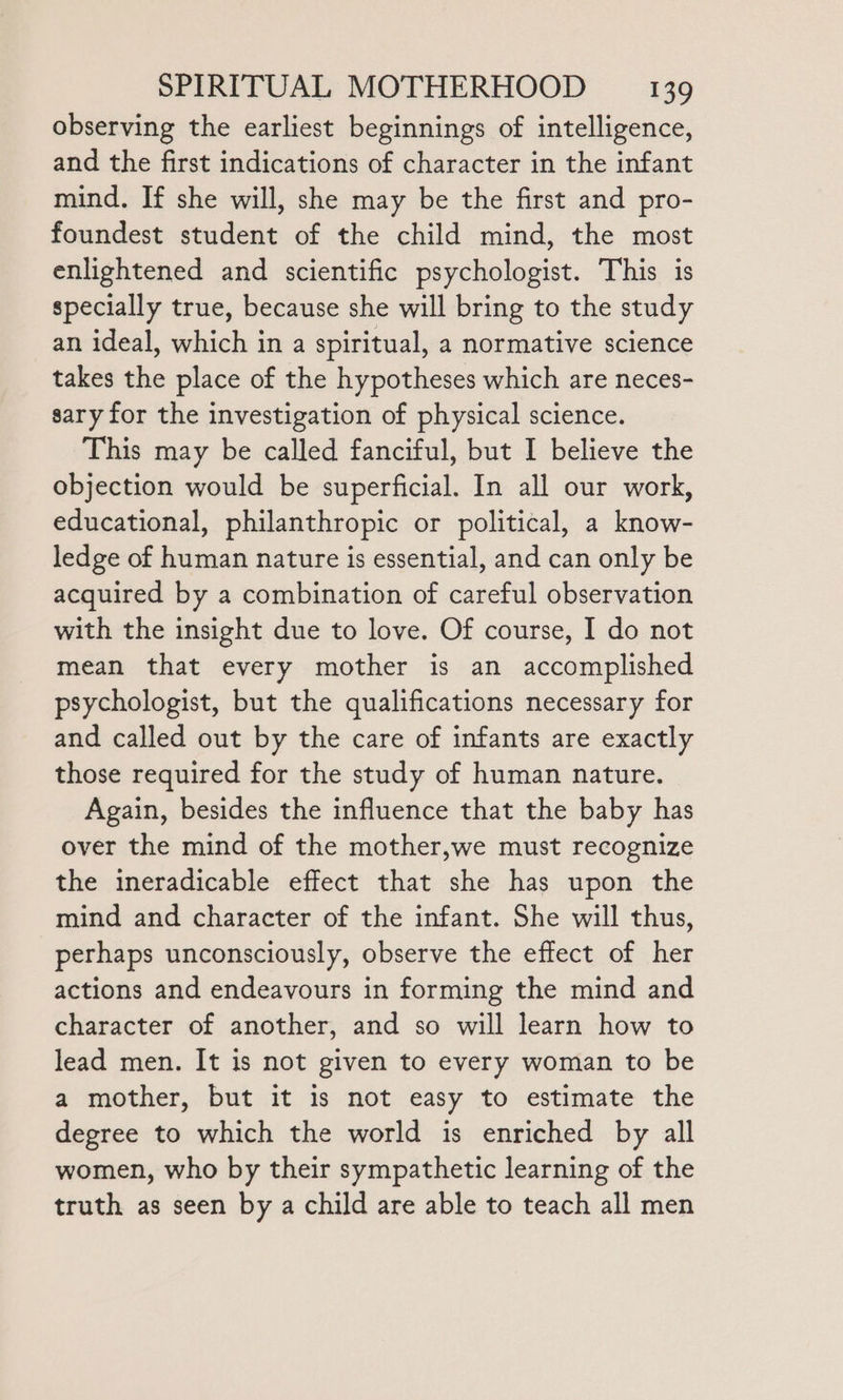 observing the earliest beginnings of intelligence, and the first indications of character in the infant mind. If she will, she may be the first and pro- foundest student of the child mind, the most enlightened and scientific psychologist. This is specially true, because she will bring to the study an ideal, which in a spiritual, a normative science takes the place of the hypotheses which are neces- sary for the investigation of physical science. This may be called fanciful, but I believe the objection would be superficial. In all our work, educational, philanthropic or political, a know- ledge of human nature is essential, and can only be acquired by a combination of careful observation with the insight due to love. Of course, I do not mean that every mother is an accomplished psychologist, but the qualifications necessary for and called out by the care of infants are exactly those required for the study of human nature. Again, besides the influence that the baby has over the mind of the mother,we must recognize the ineradicable effect that she has upon the mind and character of the infant. She will thus, perhaps unconsciously, observe the effect of her actions and endeavours in forming the mind and character of another, and so will learn how to lead men. It is not given to every woman to be a mother, but it is not easy to estimate the degree to which the world is enriched by all women, who by their sympathetic learning of the truth as seen by a child are able to teach all men
