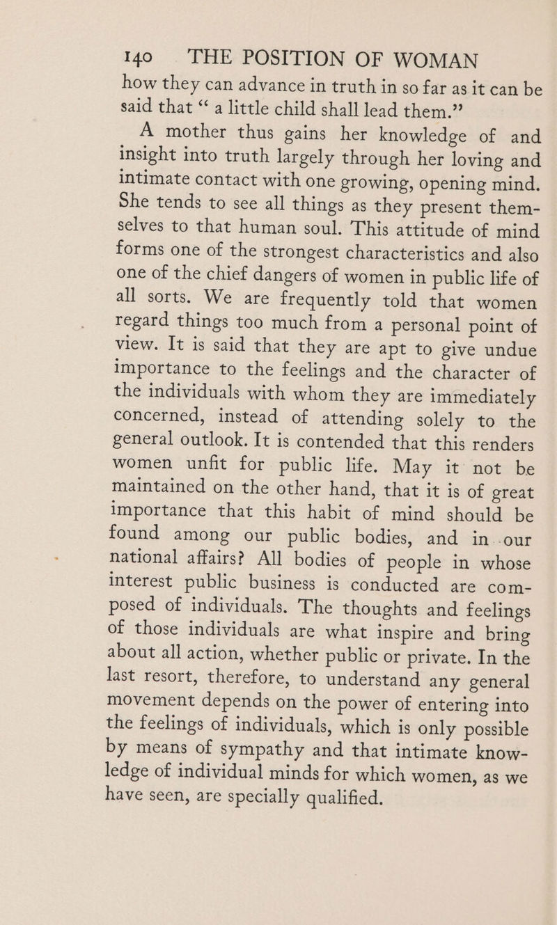 how they can advance in truth in so far as it can be said that “a little child shall lead them.” A mother thus gains her knowledge of and insight into truth largely through her loving and intimate contact with one growing, opening mind. She tends to see all things as they present them- selves to that human soul. This attitude of mind forms one of the strongest characteristics and also one of the chief dangers of women in public life of all sorts. We are frequently told that women regard things too much from a personal point of view. It is said that they are apt to give undue Importance to the feelings and the character of the individuals with whom they are immediately concerned, instead of attending solely to the general outlook. It is contended that this renders women unfit for public life. May it not be maintained on the other hand, that it is of great importance that this habit of mind should be found among our public bodies, and in -our national affairs? All bodies of people in whose interest public business is conducted are com- posed of individuals. The thoughts and feelings of those individuals are what inspire and bring about all action, whether public or private. In the last resort, therefore, to understand any general movement depends on the power of entering into the feelings of individuals, which is only possible by means of sympathy and that intimate know- ledge of individual minds for which women, as we have seen, are specially qualified.