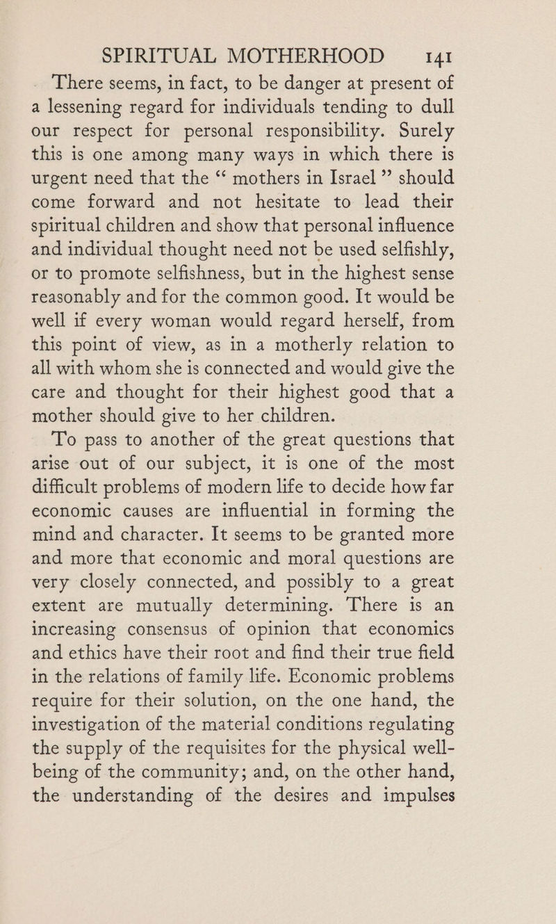 There seems, in fact, to be danger at present of a lessening regard for individuals tending to dull our respect for personal responsibility. Surely this is one among many ways in which there is urgent need that the ‘‘ mothers in Israel” should come forward and not hesitate to lead their spiritual children and show that personal influence and individual thought need not be used selfishly, or to promote selfishness, but in the highest sense reasonably and for the common good. It would be well if every woman would regard herself, from this point of view, as in a motherly relation to all with whom she is connected and would give the care and thought for their highest good that a mother should give to her children. To pass to another of the great questions that arise out of our subject, it is one of the most difficult problems of modern life to decide how far economic causes are influential in forming the mind and character. It seems to be granted more and more that economic and moral questions are very closely connected, and possibly to a great extent are mutually determining. There is an increasing consensus of opinion that economics and ethics have their root and find their true field in the relations of family life. Economic problems require for their solution, on the one hand, the investigation of the material conditions regulating the supply of the requisites for the physical well- being of the community; and, on the other hand, the understanding of the desires and impulses