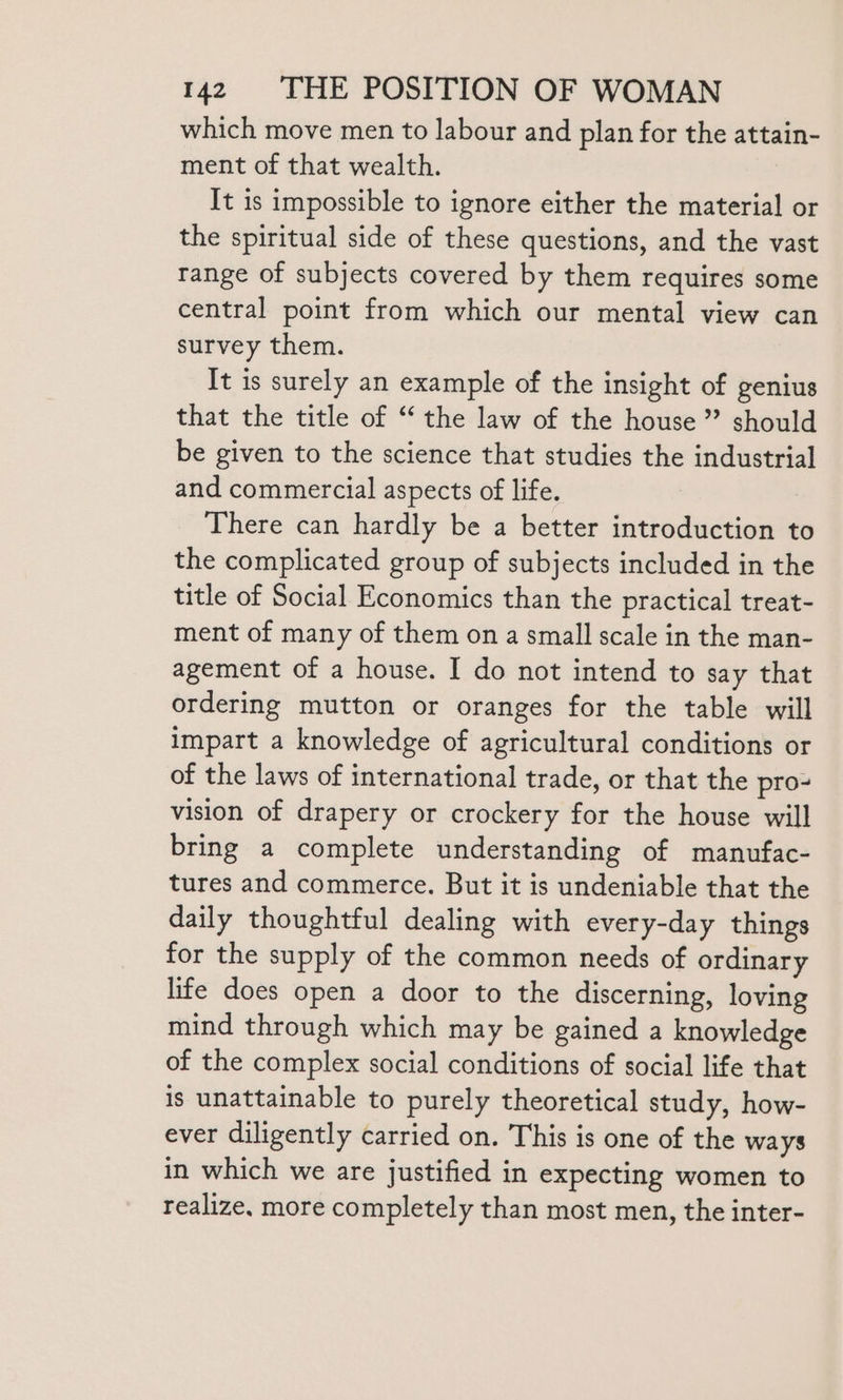 which move men to labour and plan for the attain- ment of that wealth. It is impossible to ignore either the material or the spiritual side of these questions, and the vast range of subjects covered by them requires some central point from which our mental view can survey them. It is surely an example of the insight of genius that the title of “ the law of the house ” should be given to the science that studies the industrial and commercial aspects of life. There can hardly be a better introduction to the complicated group of subjects included in the title of Social Economics than the practical treat- ment of many of them on a small scale in the man- agement of a house. I do not intend to say that ordering mutton or oranges for the table will impart a knowledge of agricultural conditions or of the laws of international trade, or that the pro- vision of drapery or crockery for the house will bring a complete understanding of manufac- tures and commerce. But it is undeniable that the daily thoughtful dealing with every-day things for the supply of the common needs of ordinary life does open a door to the discerning, loving mind through which may be gained a knowledge of the complex social conditions of social life that is unattainable to purely theoretical study, how- ever diligently carried on. This is one of the ways in which we are justified in expecting women to realize, more completely than most men, the inter-