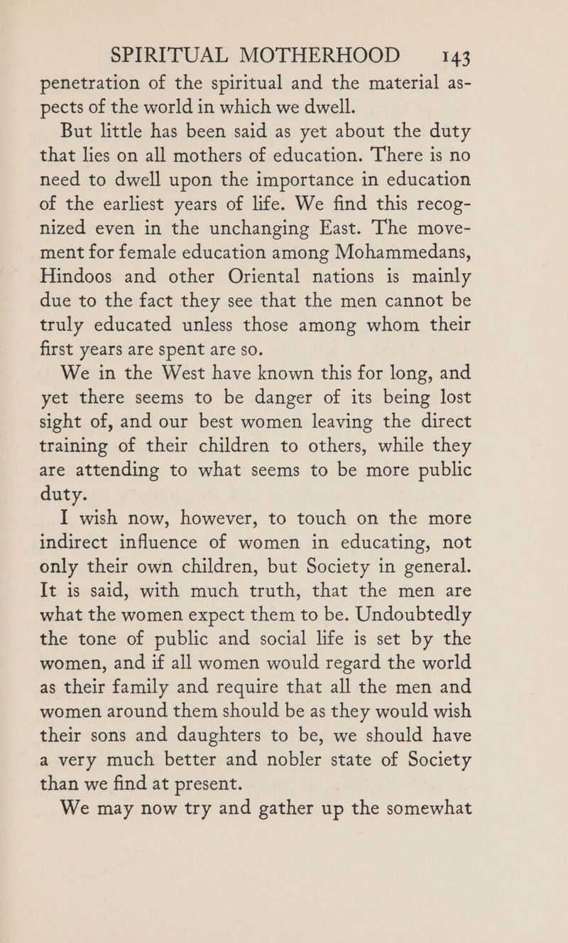 penetration of the spiritual and the material as- pects of the world in which we dwell. But little has been said as yet about the duty that lies on all mothers of education. There is no need to dwell upon the importance in education of the earliest years of life. We find this recog- nized even in the unchanging East. The move- ment for female education among Mohammedans, Hindoos and other Oriental nations is mainly due to the fact they see that the men cannot be truly educated unless those among whom their first years are spent are so. We in the West have known this for long, and yet there seems to be danger of its being lost sight of, and our best women leaving the direct training of their children to others, while they are attending to what seems to be more public duty. I wish now, however, to touch on the more indirect influence of women in educating, not only their own children, but Society in general. It is said, with much truth, that the men are what the women expect them to be. Undoubtedly the tone of public and social life is set by the women, and if all women would regard the world as their family and require that all the men and women around them should be as they would wish their sons and daughters to be, we should have a very much better and nobler state of Society than we find at present. We may now try and gather up the somewhat