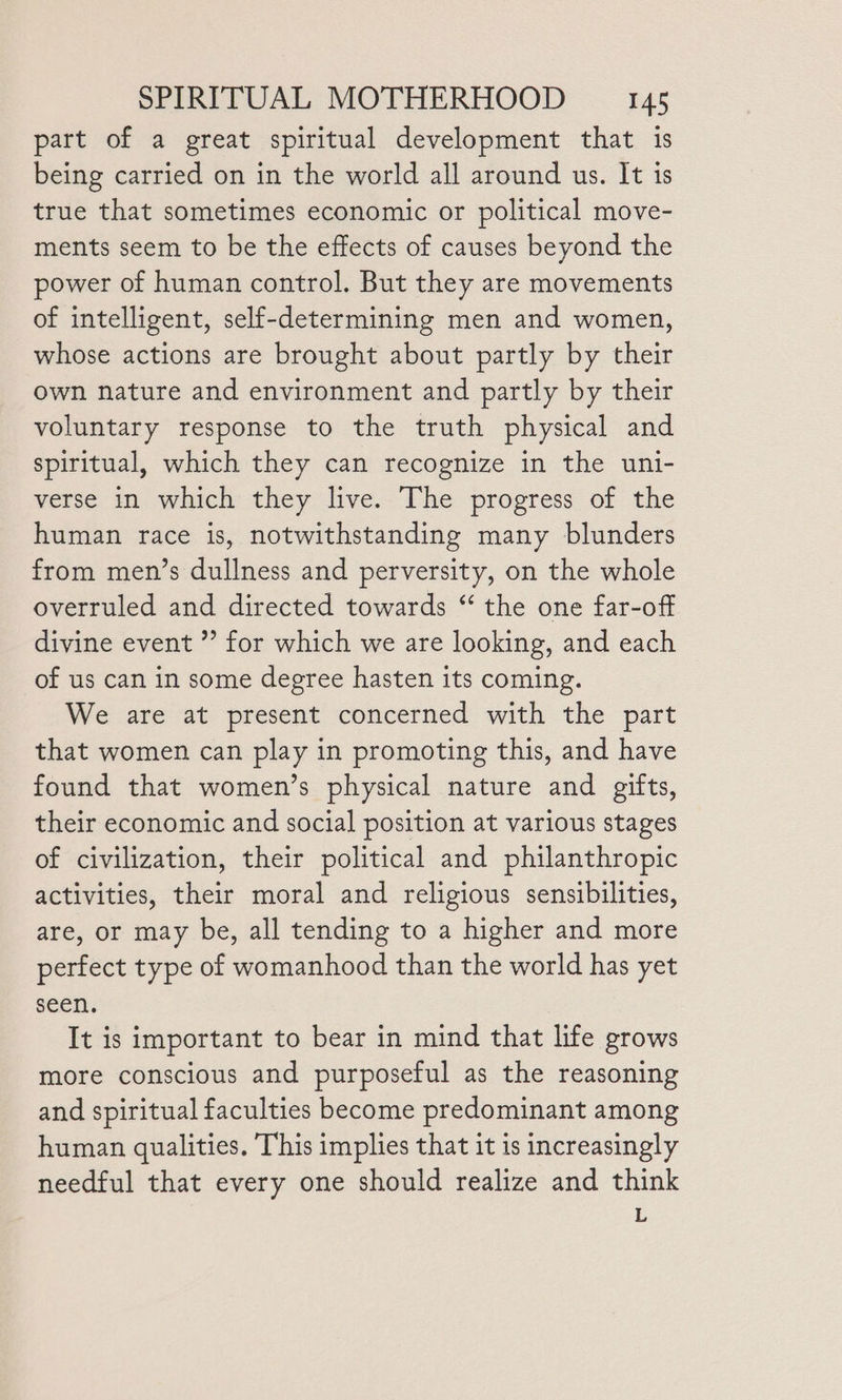 part of a great spiritual development that 1s being carried on in the world all around us. It is true that sometimes economic or political move- ments seem to be the effects of causes beyond the power of human control. But they are movements of intelligent, self-determining men and women, whose actions are brought about partly by their own nature and environment and partly by their voluntary response to the truth physical and spiritual, which they can recognize in the uni- verse in which they live. The progress of the human race is, notwithstanding many blunders from men’s dullness and perversity, on the whole overruled and directed towards “ the one far-off divine event ” for which we are looking, and each of us can in some degree hasten its coming. We are at present concerned with the part that women can play in promoting this, and have found that women’s physical nature and gifts, their economic and social position at various stages of civilization, their political and philanthropic activities, their moral and religious sensibilities, are, or may be, all tending to a higher and more perfect type of womanhood than the world has yet seen. It is important to bear in mind that life grows more conscious and purposeful as the reasoning and spiritual faculties become predominant among human qualities. This implies that it is increasingly needful that every one should realize and think E