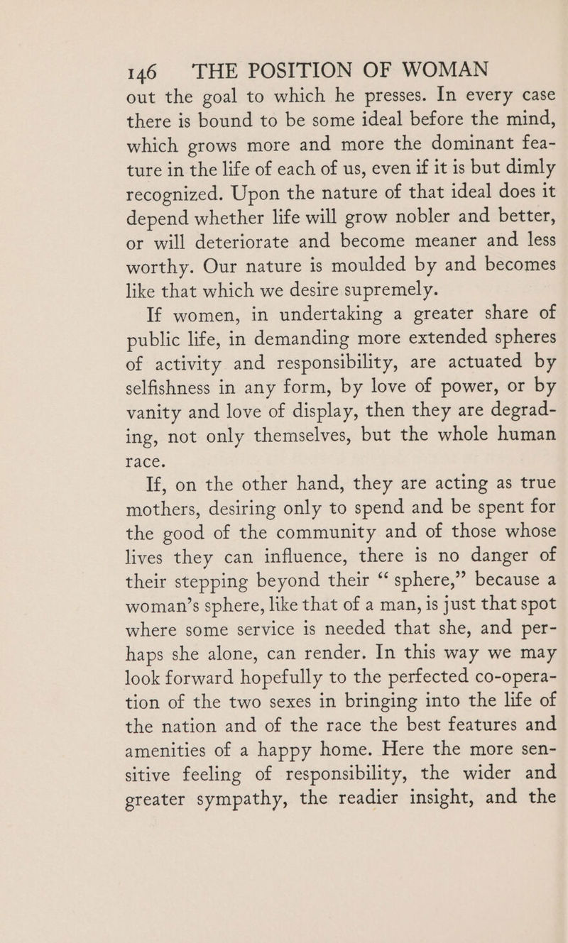 out the goal to which he presses. In every case there is bound to be some ideal before the mind, which grows more and more the dominant fea- ture in the life of each of us, even if it is but dimly recognized. Upon the nature of that ideal does it depend whether life will grow nobler and better, or will deteriorate and become meaner and less worthy. Our nature is moulded by and becomes like that which we desire supremely. If women, in undertaking a greater share of public life, in demanding more extended spheres of activity and responsibility, are actuated by selfishness in any form, by love of power, or by vanity and love of display, then they are degrad- ing, not only themselves, but the whole human race. If, on the other hand, they are acting as true mothers, desiring only to spend and be spent for the good of the community and of those whose lives they can influence, there is no danger of their stepping beyond their “ sphere,” because a woman’s sphere, like that of a man, is just that spot where some service is needed that she, and per- haps she alone, can render. In this way we may look forward hopefully to the perfected co-opera- tion of the two sexes in bringing into the life of the nation and of the race the best features and amenities of a happy home. Here the more sen- sitive feeling of responsibility, the wider and greater sympathy, the readier insight, and the