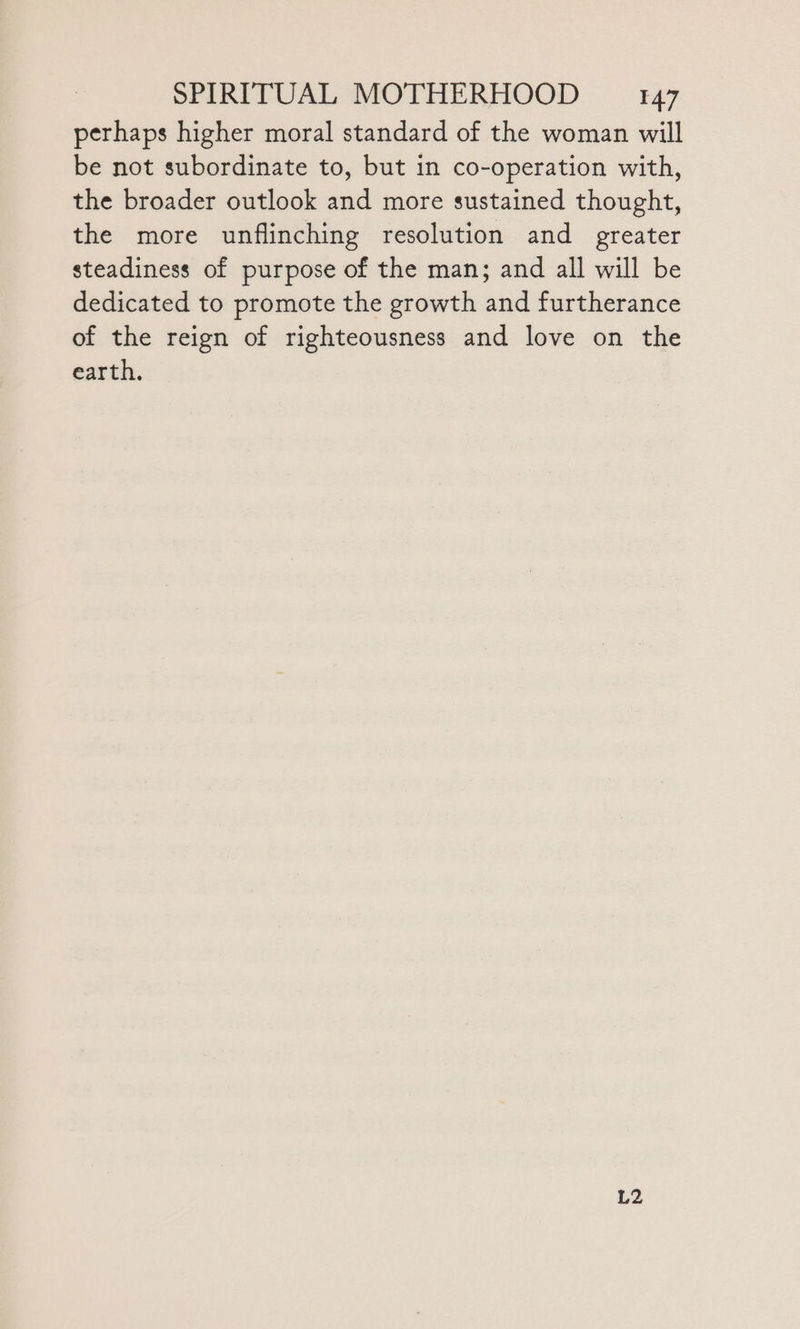 perhaps higher moral standard of the woman will be not subordinate to, but in co-operation with, the broader outlook and more sustained thought, the more unflinching resolution and greater steadiness of purpose of the man; and all will be dedicated to promote the growth and furtherance of the reign of righteousness and love on the earth. L2