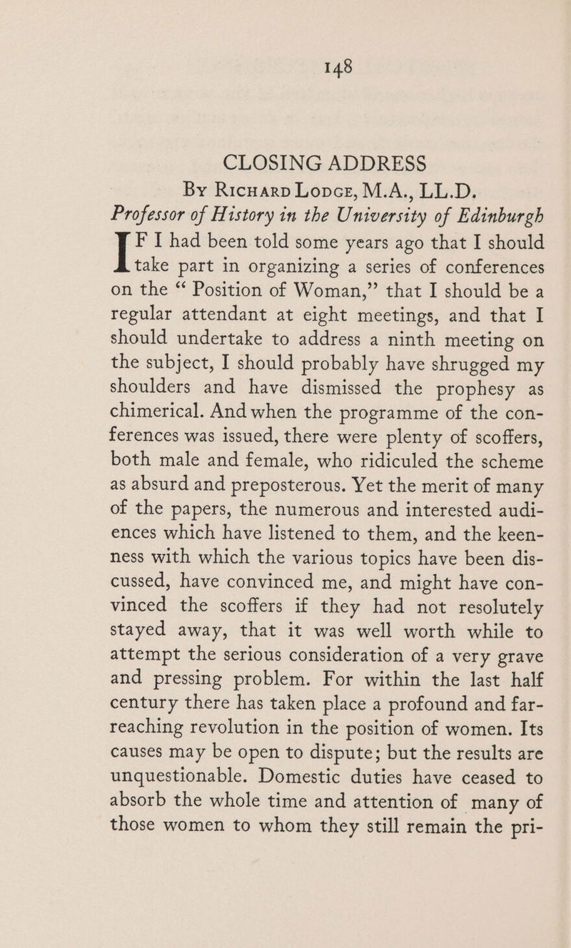 CLOSING ADDRESS By Ricuarp Lone, M.A., LL.D. Professor of History in the University of Edinburgh F I had been told some years ago that I should take part in organizing a series of conferences on the “ Position of Woman,” that I should be a regular attendant at eight meetings, and that I should undertake to address a ninth meeting on the subject, I should probably have shrugged my shoulders and have dismissed the prophesy as chimerical. And when the programme of the con- ferences was issued, there were plenty of scoffers, both male and female, who ridiculed the scheme as absurd and preposterous. Yet the merit of many of the papers, the numerous and interested audi- ences which have listened to them, and the keen- ness with which the various topics have been dis- cussed, have convinced me, and might have con- vinced the scoffers if they had not resolutely stayed away, that it was well worth while to attempt the serious consideration of a very grave and pressing problem. For within the last half century there has taken place a profound and far- reaching revolution in the position of women. Its causes may be open to dispute; but the results are unquestionable. Domestic duties have ceased to absorb the whole time and attention of many of those women to whom they still remain the pri-