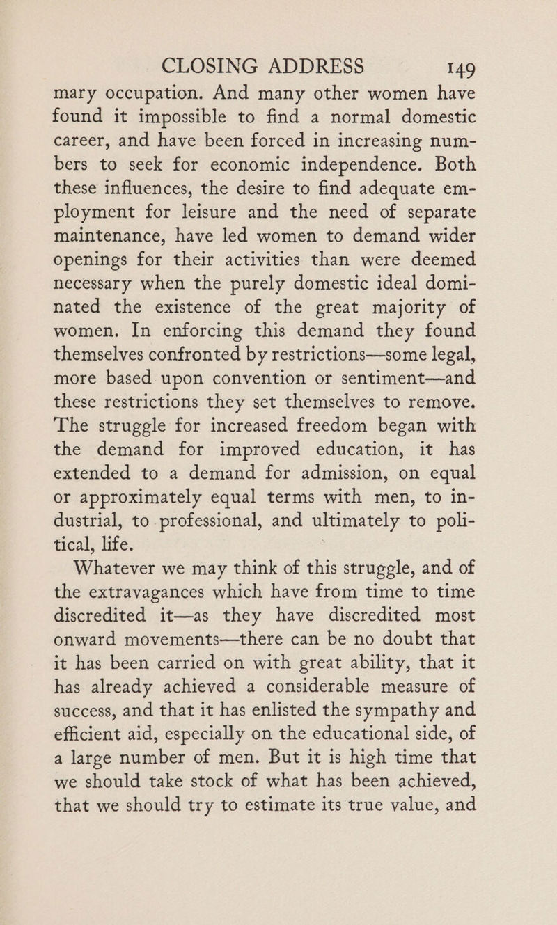 mary occupation. And many other women have found it impossible to find a normal domestic career, and have been forced in increasing num- bers to seek for economic independence. Both these influences, the desire to find adequate em- ployment for leisure and the need of separate maintenance, have led women to demand wider openings for their activities than were deemed necessary when the purely domestic ideal domi- nated the existence of the great majority of women. In enforcing this demand they found themselves confronted by restrictions—some legal, more based upon convention or sentiment—and these restrictions they set themselves to remove. The struggle for increased freedom began with the demand for improved education, it has extended to a demand for admission, on equal or approximately equal terms with men, to in- dustrial, to professional, and ultimately to poli- tical, life. | Whatever we may think of this struggle, and of the extravagances which have from time to time discredited it—as they have discredited most onward movements—there can be no doubt that it has been carried on with great ability, that it has already achieved a considerable measure of success, and that it has enlisted the sympathy and efficient aid, especially on the educational side, of a large number of men. But it is high time that we should take stock of what has been achieved, that we should try to estimate its true value, and