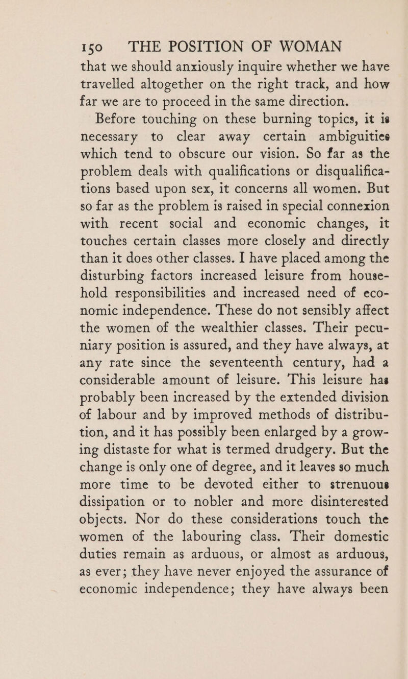 that we should anxiously inquire whether we have travelled altogether on the right track, and how far we are to proceed in the same direction. Before touching on these burning topics, it is necessary to clear away certain ambiguities which tend to obscure our vision. So far as the problem deals with qualifications or disqualifica- tions based upon sex, it concerns all women. But so far as the problem is raised in special connexion with recent social and economic changes, it touches certain classes more closely and directly than it does other classes. I have placed among the disturbing factors increased leisure from house- hold responsibilities and increased need of eco- nomic independence. These do not sensibly affect the women of the wealthier classes. Their pecu- niary position is assured, and they have always, at any rate since the seventeenth century, had a considerable amount of leisure. This leisure has probably been increased by the extended division of labour and by improved methods of distribu- tion, and it has possibly been enlarged by a grow- ing distaste for what is termed drudgery. But the change is only one of degree, and it leaves so much more time to be devoted either to strenuous dissipation or to nobler and more disinterested objects. Nor do these considerations touch the women of the labouring class. Their domestic duties remain as arduous, or almost as arduous, as ever; they have never enjoyed the assurance of economic independence; they have always been