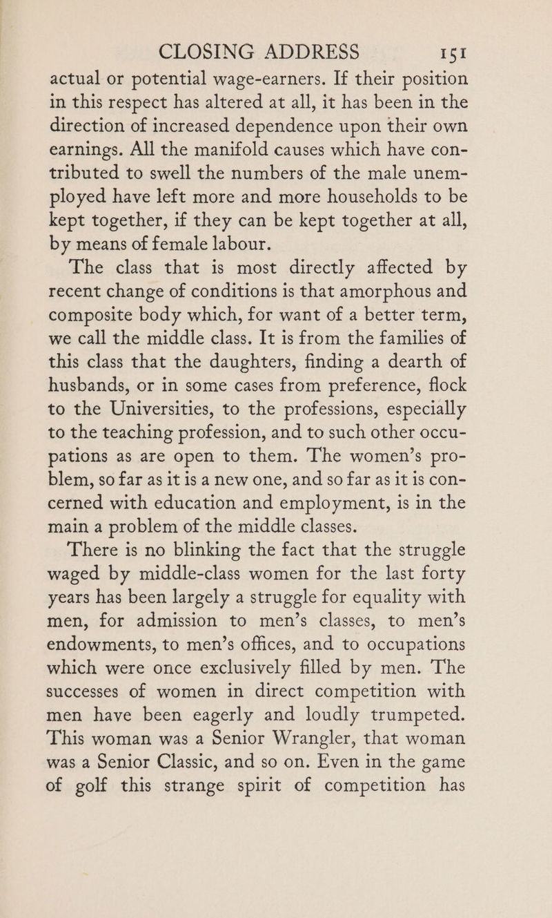 actual or potential wage-earners. If their position in this respect has altered at all, it has been in the direction of increased dependence upon their own earnings. All the manifold causes which have con- tributed to swell the numbers of the male unem- ployed have left more and more households to be kept together, if they can be kept together at all, by means of female labour. The class that is most directly affected by recent change of conditions is that amorphous and composite body which, for want of a better term, we call the middle class. It is from the families of this class that the daughters, finding a dearth of husbands, or in some cases from preference, flock to the Universities, to the professions, especially to the teaching profession, and to such other occu- pations as are open to them. The women’s pro- blem, so far as it is a new one, and so far as it is con- cerned with education and employment, is in the main a problem of the middle classes. There is no blinking the fact that the struggle waged by middle-class women for the last forty years has been largely a struggle for equality with men, for admission to men’s classes, to men’s endowments, to men’s offices, and to occupations which were once exclusively filled by men. The successes of women in direct competition with men have been eagerly and loudly trumpeted. This woman was a Senior Wrangler, that woman was a Senior Classic, and so on. Even in the game of golf this strange spirit of competition has