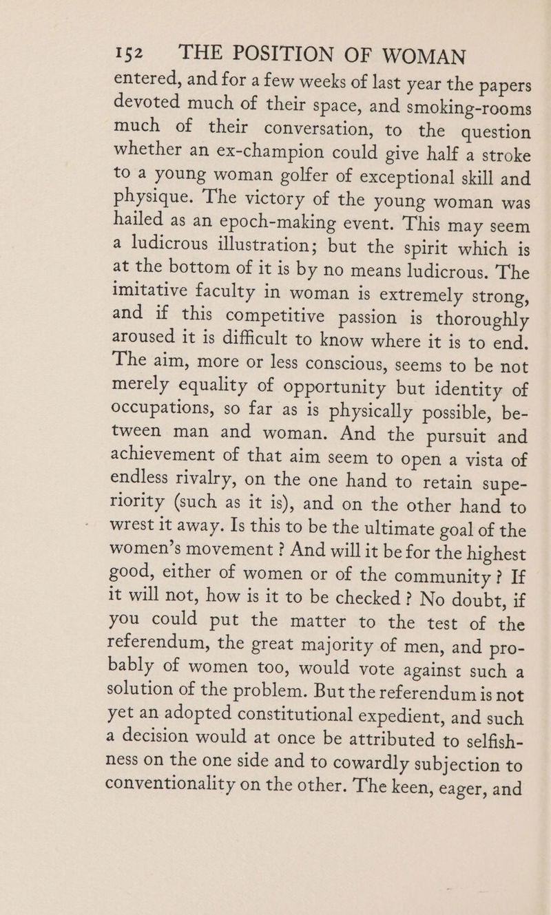 entered, and for a few weeks of last year the papers devoted much of their space, and smoking-rooms much of their conversation, to the question whether an ex-champion could give half a stroke to a young woman golfer of exceptional skill and physique. The victory of the young woman was hailed as an epoch-making event. This may seem a ludicrous illustration; but the spirit which is at the bottom of it is by no means ludicrous. The imitative faculty in woman is extremely strong, and if this competitive passion is thoroughly aroused it is difficult to know where it is to end. The aim, more or less conscious, seems to be not merely equality of opportunity but identity of occupations, so far as is physically possible, be- tween man and woman. And the pursuit and achievement of that aim seem to open a vista of endless rivalry, on the one hand to retain supe- riority (such as it is), and on the other hand to wrest it away. Is this to be the ultimate goal of the women’s movement ? And will it be for the highest good, either of women or of the community? If it will not, how is it to be checked ? No doubt, if you could put the matter to the test of the referendum, the great majority of men, and pro- bably of women too, would vote against such a solution of the problem. But the referendum is not yet an adopted constitutional expedient, and such a decision would at once be attributed to selfish- ness on the one side and to cowardly subjection to conventionality on the other. The keen, eager, and