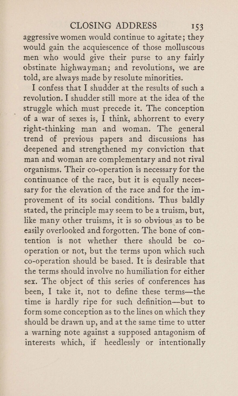 ageressive women would continue to agitate; they would gain the acquiescence of those molluscous men who would give their purse to any fairly obstinate highwayman; and revolutions, we are told, are always made by resolute minorities. I confess that I shudder at the results of such a revolution. I shudder still more at the idea of the struggle which must precede it. The conception of a war of sexes is, I think, abhorrent to every right-thinking man and woman. The general trend of previous papers and discussions has deepened and strengthened my conviction that man and woman are complementary and not rival organisms, [heir co-operation is necessary for the continuance of the race, but it is equally neces- sary for the elevation of the race and for the im- provement of its social conditions. Thus baldly stated, the principle may seem to be a truism, but, like many other truisms, it is so obvious as to be easily overlooked and forgotten. The bone of con- tention is not whether there should be co- operation or not, but the terms upon which such co-operation should be based. It is desirable that the terms should involve no humiliation for either sex. [he object of this series of conferences has been, I take it, not to define these terms—the time is hardly ripe for such definition—but to form some conception as to the lines on which they should be drawn up, and at the same time to utter a warning note against a supposed antagonism of interests which, if heedlessly or intentionally