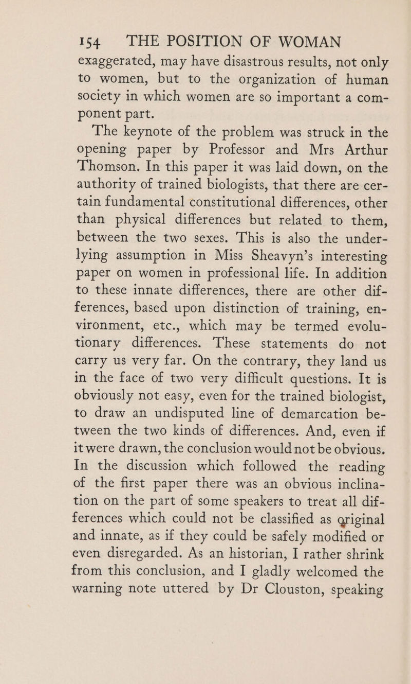 exaggerated, may have disastrous results, not only to women, but to the organization of human society in which women are so important a com- ponent part. The keynote of the problem was struck in the Opening paper by Professor and Mrs Arthur Thomson. In this paper it was laid down, on the authority of trained biologists, that there are cer- tain fundamental constitutional differences, other than physical differences but related to them, between the two sexes. This is also the under- lying assumption in Miss Sheavyn’s interesting paper on women in professional life. In addition to these innate differences, there are other dif- ferences, based upon distinction of training, en- vironment, etc., which may be termed evolu- tionary differences. These statements do not carry us very far. On the contrary, they land us in the face of two very difficult questions. It is obviously not easy, even for the trained biologist, to draw an undisputed line of demarcation be- tween the two kinds of differences. And, even if it were drawn, the conclusion would not be obvious. In the discussion which followed the reading of the first paper there was an obvious inclina- tion on the part of some speakers to treat all dif- ferences which could not be classified as griginal and innate, as if they could be safely modified or even disregarded. As an historian, I rather shrink from this conclusion, and I gladly welcomed the warning note uttered by Dr Clouston, speaking