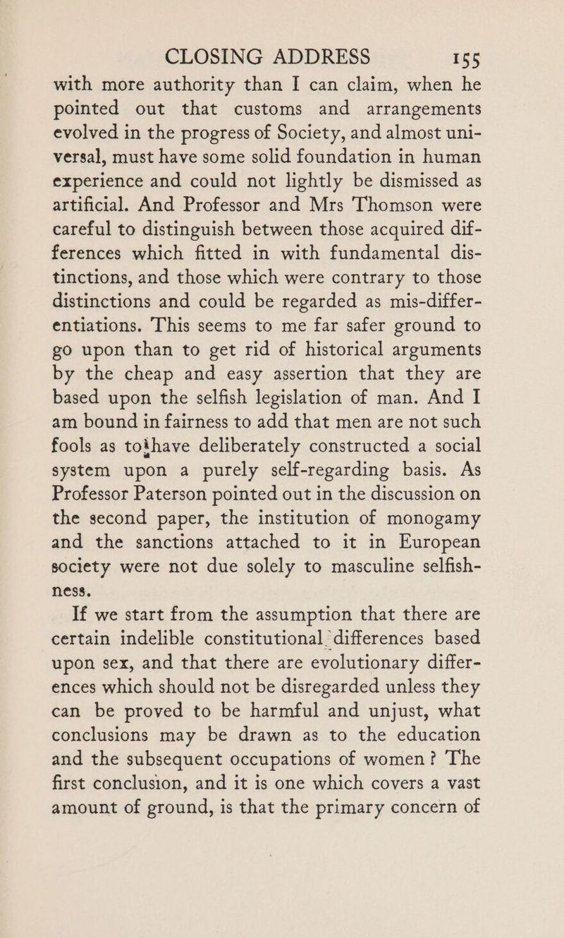 with more authority than I can claim, when he pointed out that customs and arrangements evolved in the progress of Society, and almost uni- versal, must have some solid foundation in human experience and could not lightly be dismissed as artificial. And Professor and Mrs ‘Thomson were careful to distinguish between those acquired dif- ferences which fitted in with fundamental dis- tinctions, and those which were contrary to those distinctions and could be regarded as mis-differ- entiations. This seems to me far safer ground to go upon than to get rid of historical arguments by the cheap and easy assertion that they are based upon the selfish legislation of man. And I am bound in fairness to add that men are not such fools as tothave deliberately constructed a social system upon a purely self-regarding basis. As Professor Paterson pointed out in the discussion on the second paper, the institution of monogamy and the sanctions attached to it in European society were not due solely to masculine selfish- ness. If we start from the assumption that there are certain indelible constitutional. differences based upon sex, and that there are evolutionary differ- ences which should not be disregarded unless they can be proved to be harmful and unjust, what conclusions may be drawn as to the education and the subsequent occupations of women? The first conclusion, and it is one which covers a vast amount of ground, is that the primary concern of