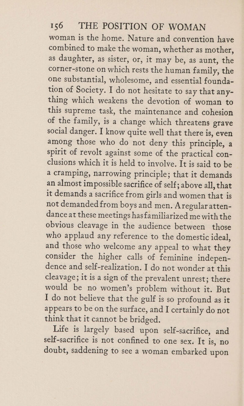 woman is the home. Nature and convention have combined to make the woman, whether as mother, as daughter, as sister, or, it may be, as aunt, the corner-stone on which rests the human family, the one substantial, wholesome, and essential founda- tion of Society. I do not hesitate to say that any- thing which weakens the devotion of woman to this supreme task, the maintenance and cohesion of the family, is a change which threatens grave social danger. I know quite well that there is, even among those who do not deny this principle, a spirit of revolt against some of the practical con- clusions which it is held to involve. It is said to be a cramping, narrowing principle; that it demands an almost impossible sacrifice of self; above all, that it demands a sacrifice from girls and women that is not demanded from boys and men. Aregular atten- dance at these meetings hasfamiliarized me with the obvious cleavage in the audience between those who applaud any reference to the domestic ideal, and those who welcome any appeal to what they consider the higher calls of feminine indepen- dence and self-realization. I do not wonder at this cleavage; it is a sign of the prevalent unrest; there would be no women’s problem without it. But I do not believe that the gulf is so profound as it appears to be on the surface, and I certainly do not think that it cannot be bridged. Life is largely based upon self-sacrifice, and self-sacrifice is not confined to one sex. It is, no doubt, saddening to see a woman embarked upon