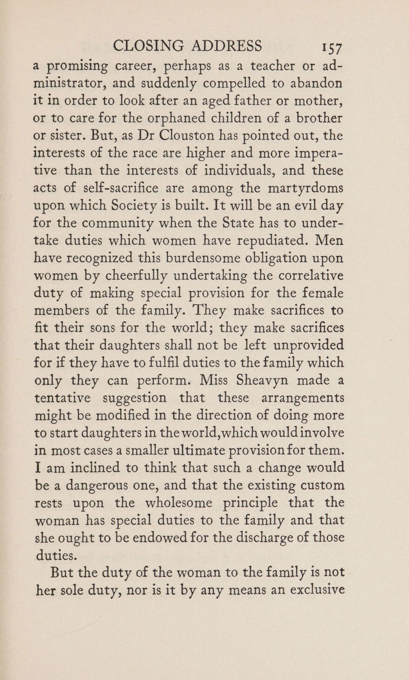 a promising career, perhaps as a teacher or ad- ministrator, and suddenly compelled to abandon it in order to look after an aged father or mother, or to care for the orphaned children of a brother or sister. But, as Dr Clouston has pointed out, the interests of the race are higher and more impera- tive than the interests of individuals, and these acts of self-sacrifice are among the martyrdoms upon which Society is built. It will be an evil day for the community when the State has to under- take duties which women have repudiated. Men have recognized this burdensome obligation upon women by cheerfully undertaking the correlative duty of making special provision for the female members of the family. They make sacrifices to fit their sons for the world; they make sacrifices that their daughters shall not be left unprovided for if they have to fulfil duties to the family which only they can perform. Miss Sheavyn made a tentative suggestion that these arrangements might be modified in the direction of doing more to start daughters in the world,which wouldinvolve in most cases a smaller ultimate provision for them. I am inclined to think that such a change would be a dangerous one, and that the existing custom rests upon the wholesome principle that the woman has special duties to the family and that she ought to be endowed for the discharge of those duties. But the duty of the woman to the family 1s not her sole duty, nor is it by any means an exclusive