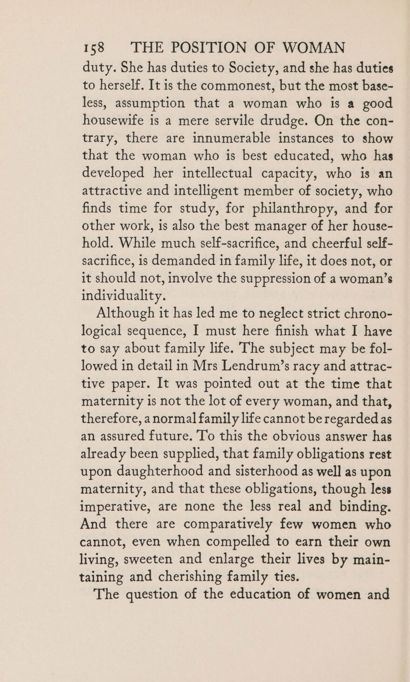 duty. She has duties to Society, and she has duties to herself. It is the commonest, but the most base- less, assumption that a woman who is a good housewife is a mere servile drudge. On the con- trary, there are innumerable instances to show that the woman who is best educated, who has developed her intellectual capacity, who is an attractive and intelligent member of society, who finds time for study, for philanthropy, and for other work, is also the best manager of her house- hold. While much self-sacrifice, and cheerful self- sacrifice, is demanded in family life, it does not, or it should not, involve the suppression of a woman’s individuality. Although it has led me to neglect strict chrono- logical sequence, I must here finish what I have to say about family life. The subject may be fol- lowed in detail in Mrs Lendrum’s racy and attrac- tive paper. It was pointed out at the time that maternity is not the lot of every woman, and that, therefore, anormal family life cannot be regarded as an assured future. To this the obvious answer has already been supplied, that family obligations rest upon daughterhood and sisterhood as well as upon maternity, and that these obligations, though less imperative, are none the less real and binding. And there are comparatively few women who cannot, even when compelled to earn their own living, sweeten and enlarge their lives by main- taining and cherishing family ties. The question of the education of women and