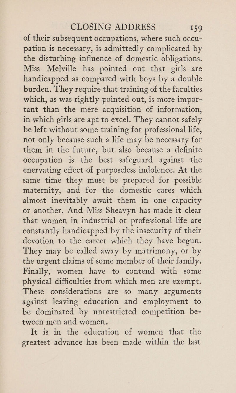 of their subsequent occupations, where such occu- pation is necessary, is admittedly complicated by the disturbing influence of domestic obligations. Miss Melville has pointed out that girls are handicapped as compared with boys by a double burden. They require that training of the faculties which, as was rightly pointed out, is more impor- tant than the mere acquisition of information, in which girls are apt to excel. They cannot safely be left without some training for professional life, not only because such a life may be necessary for them in the future, but also because a definite occupation is the best safeguard against the enervating effect of purposeless indolence. At the same time they must be prepared for possible maternity, and for the domestic cares which almost inevitably await them in one capacity or another. And Miss Sheavyn has made it clear that women in industrial or professional life are constantly handicapped by the insecurity of their devotion to the career which they have begun. They may be called away by matrimony, or by the urgent claims of some member of their family. Finally, women have to contend with some physical difficulties from which men are exempt. These considerations are so many arguments against leaving education and employment to be dominated by unrestricted competition be- tween men and women. It is in the education of women that the greatest advance has been made within the last
