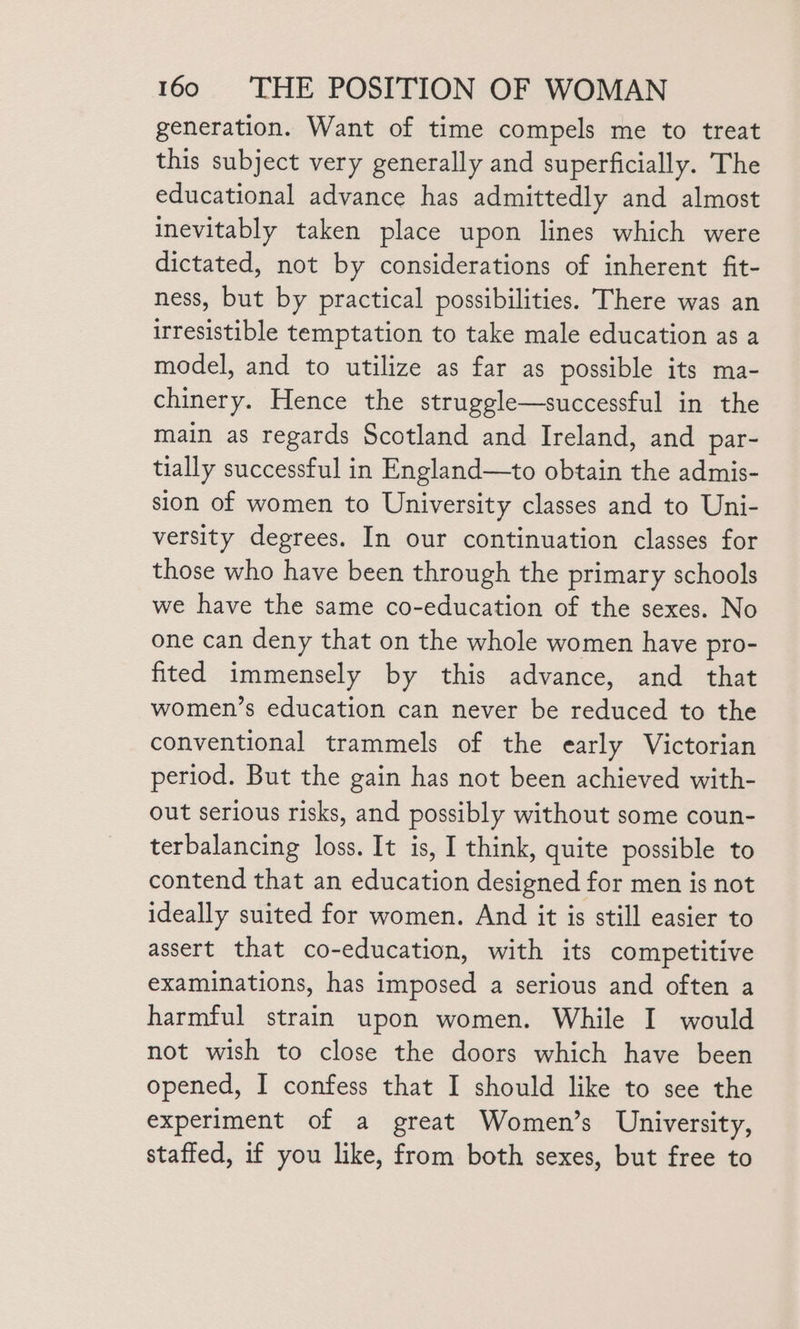 generation. Want of time compels me to treat this subject very generally and superficially. The educational advance has admittedly and almost inevitably taken place upon lines which were dictated, not by considerations of inherent fit- ness, but by practical possibilities. There was an irresistible temptation to take male education as a model, and to utilize as far as possible its ma- chinery. Hence the struggle—successful in the main as regards Scotland and Ireland, and par- tially successful in England—to obtain the admis- sion of women to University classes and to Uni- versity degrees. In our continuation classes for those who have been through the primary schools we have the same co-education of the sexes. No one can deny that on the whole women have pro- fited immensely by this advance, and that women’s education can never be reduced to the conventional trammels of the early Victorian period. But the gain has not been achieved with- out serious risks, and possibly without some coun- terbalancing loss. It is, I think, quite possible to contend that an education designed for men is not ideally suited for women. And it is still easier to assert that co-education, with its competitive examinations, has imposed a serious and often a harmful strain upon women. While I would not wish to close the doors which have been opened, I confess that I should like to see the experiment of a great Women’s University, staffed, if you like, from both sexes, but free to