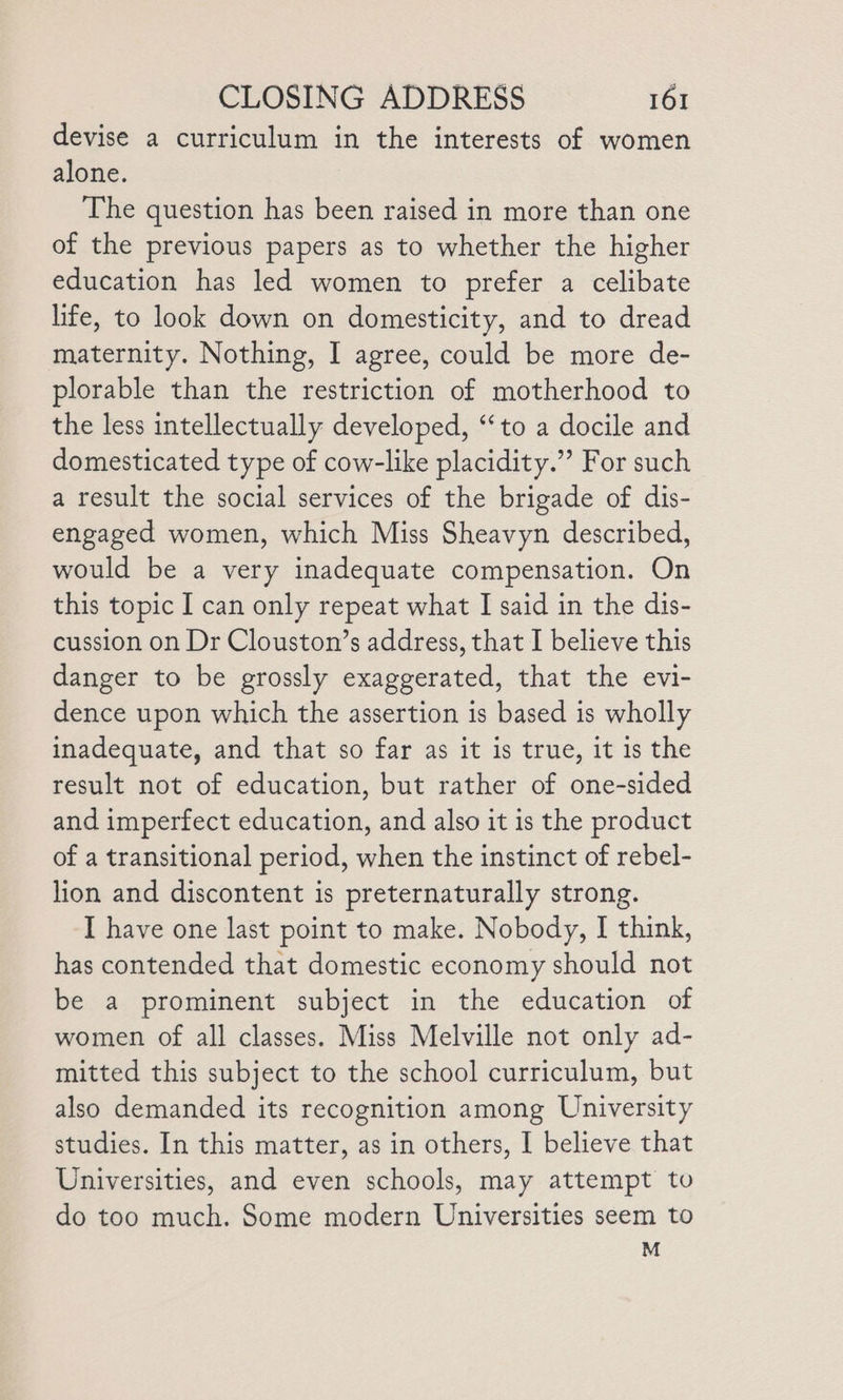 devise a curriculum in the interests of women alone. The question has been raised in more than one of the previous papers as to whether the higher education has led women to prefer a celibate life, to look down on domesticity, and to dread maternity. Nothing, I agree, could be more de- plorable than the restriction of motherhood to the less intellectually developed, “to a docile and domesticated type of cow-like placidity.” For such a result the social services of the brigade of dis- engaged women, which Miss Sheavyn described, would be a very inadequate compensation. On this topic I can only repeat what I said in the dis- cussion on Dr Clouston’s address, that I believe this danger to be grossly exaggerated, that the evi- dence upon which the assertion is based is wholly inadequate, and that so far as it is true, it is the result not of education, but rather of one-sided and imperfect education, and also it is the product of a transitional period, when the instinct of rebel- lion and discontent is preternaturally strong. I have one last point to make. Nobody, I think, has contended that domestic economy should not be a prominent subject in the education of women of all classes. Miss Melville not only ad- mitted this subject to the school curriculum, but also demanded its recognition among University studies. In this matter, as in others, I believe that Universities, and even schools, may attempt to do too much. Some modern Universities seem to M