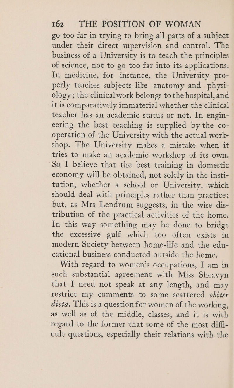 go too far in trying to bring all parts of a subject under their direct supervision and control. The business of a University is to teach the principles of science, not to go too far into its applications. In medicine, for instance, the University pro- perly teaches subjects like anatomy and_physi- ology; the clinical work belongs to the hospital, and it is comparatively immaterial whether the clinical teacher has an academic status or not. In engin- eering the best teaching is supplied by the co- operation of the University with the actual work- shop. The University makes a mistake when it tries to make an academic workshop of its own. ‘So I believe that the best training in domestic economy will be obtained, not solely in the insti- tution, whether a school or University, which should deal with principles rather than practice; but, as Mrs Lendrum suggests, in the wise dis- tribution of the practical activities of the home. In this way something may be done to bridge the excessive gulf which too often exists in modern Society between home-life and the edu- cational business conducted outside the home. With regard to women’s occupations, I am in such substantial agreement with Miss Sheavyn that I need not speak at any length, and may restrict my comments to some scattered obiter dicta. This is a question for women of the working, as well as of the middle, classes, and it is with regard to the former that some of the most dif_i- cult questions, especially their relations with the