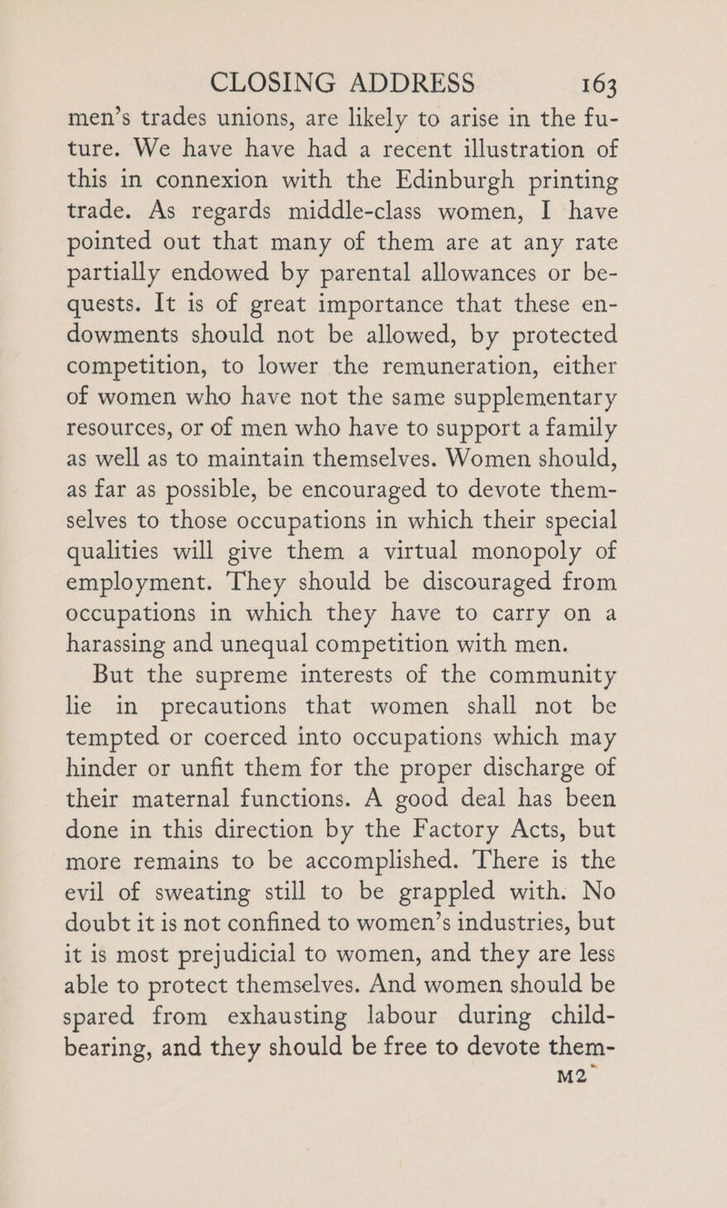 men’s trades unions, are likely to arise in the fu- ture. We have have had a recent illustration of this in connexion with the Edinburgh printing trade. As regards middle-class women, I have pointed out that many of them are at any rate partially endowed by parental allowances or be- quests. It is of great importance that these en- dowments should not be allowed, by protected competition, to lower the remuneration, either of women who have not the same supplementary resources, or of men who have to support a family as well as to maintain themselves. Women should, as far as possible, be encouraged to devote them- selves to those occupations in which their special qualities will give them a virtual monopoly of employment. They should be discouraged from occupations in which they have to carry on a harassing and unequal competition with men. But the supreme interests of the community lie in precautions that women shall not be tempted or coerced into occupations which may hinder or unfit them for the proper discharge of their maternal functions. A good deal has been done in this direction by the Factory Acts, but more remains to be accomplished. There is the evil of sweating still to be grappled with. No doubt it is not confined to women’s industries, but it is most prejudicial to women, and they are less able to protect themselves. And women should be spared from exhausting labour during child- bearing, and they should be free to devote them- M2