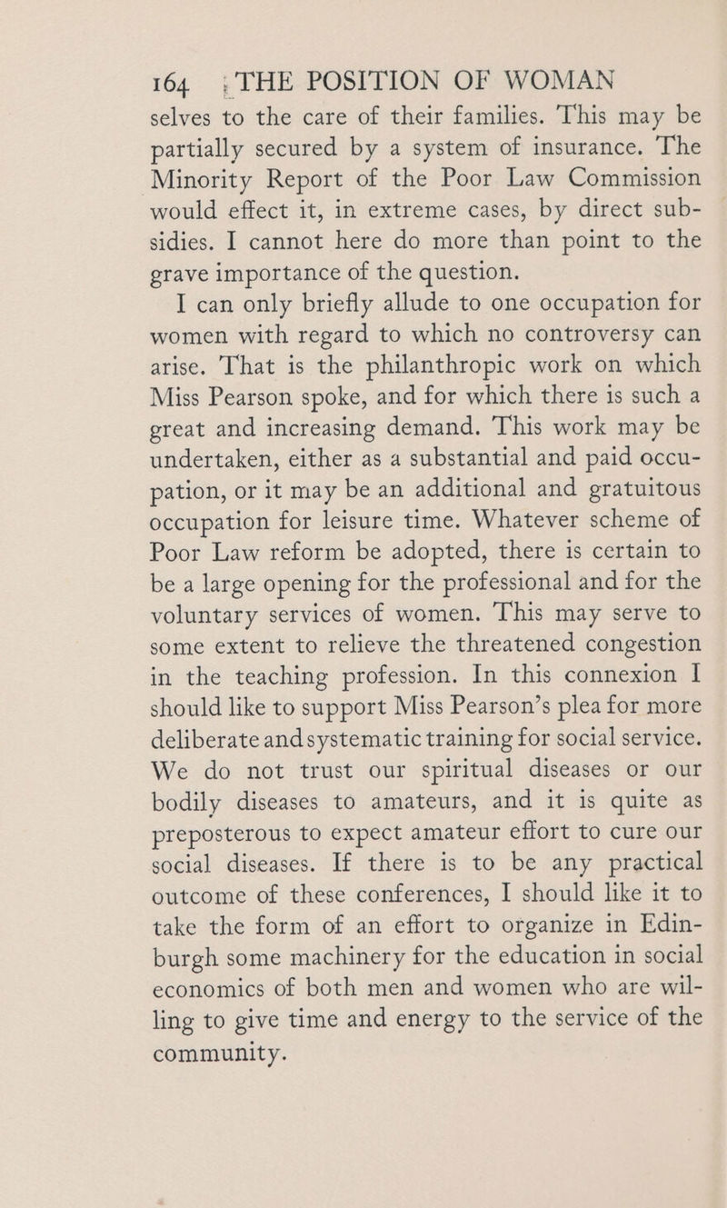 selves to the care of their families. This may be partially secured by a system of insurance. The Minority Report of the Poor Law Commission would effect it, in extreme cases, by direct sub- sidies. I cannot here do more than point to the grave importance of the question. I can only briefly allude to one occupation for women with regard to which no controversy can arise. That is the philanthropic work on which Miss Pearson spoke, and for which there is such a great and increasing demand. This work may be undertaken, either as a substantial and paid occu- pation, or it may be an additional and gratuitous occupation for leisure time. Whatever scheme of Poor Law reform be adopted, there is certain to be a large opening for the professional and for the voluntary services of women. This may serve to some extent to relieve the threatened congestion in the teaching profession. In this connexion I should like to support Miss Pearson’s plea for more deliberate andsystematic training for social service. We do not trust our spiritual diseases or our bodily diseases to amateurs, and it is quite as preposterous to expect amateur effort to cure our social diseases. If there is to be any practical outcome of these conferences, I should like it to take the form of an effort to organize in Edin- burgh some machinery for the education in social economics of both men and women who are wil- ling to give time and energy to the service of the community.