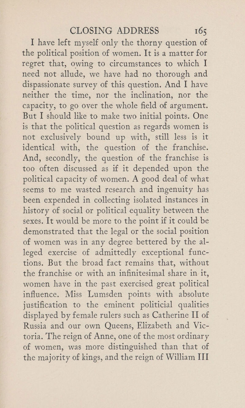I have left myself only the thorny question of the political position of women. It is a matter for regret that, owing to circumstances to which I need not allude, we have had no thorough and dispassionate survey of this question. And I have neither the time, nor the inclination, nor the capacity, to go over the whole field of argument. But I should like to make two initial points. One is that the political question as regards women is not exclusively bound up with, still less is it identical with, the question of the franchise. And, secondly, the question of the franchise 1s too often discussed as if it depended upon the political capacity of women. A good deal of what seems to me wasted research and ingenuity has been expended in collecting isolated instances in history of social or political equality between the sexes. It would be more to the point if it could be demonstrated that the legal or the social position of women was in any degree bettered by the al- leged exercise of admittedly exceptional func- tions. But the broad fact remains that, without the franchise or with an infinitesimal share in it, women have in the past exercised great political influence. Miss Lumsden points with absolute justification to the eminent politicial qualities displayed by female rulers such as Catherine II of Russia and our own Queens, Elizabeth and Vic- toria. The reign of Anne, one of the most ordinary of women, was more distinguished than that of the majority of kings, and the reign of William ITI