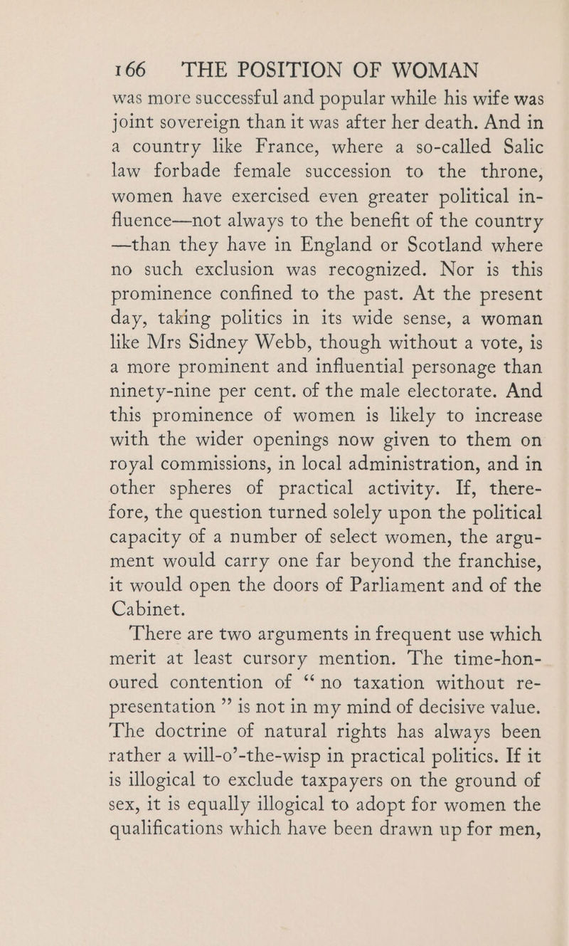 was more successful and popular while his wife was joint sovereign than it was after her death. And in a country like France, where a so-called Salic law forbade female succession to the throne, women have exercised even greater political in- fluence—not always to the benefit of the country —than they have in England or Scotland where no such exclusion was recognized. Nor is this prominence confined to the past. At the present day, taking politics in its wide sense, a woman like Mrs Sidney Webb, though without a vote, is a more prominent and influential personage than ninety-nine per cent. of the male electorate. And this prominence of women is likely to increase with the wider openings now given to them on royal commissions, in local administration, and in other spheres of practical activity. If, there- fore, the question turned solely upon the political capacity of a number of select women, the argu- ment would carry one far beyond the franchise, it would open the doors of Parliament and of the Cabinet. There are two arguments in frequent use which merit at least cursory mention. The time-hon- oured contention of “no taxation without re- presentation ”’ is not in my mind of decisive value. The doctrine of natural rights has always been rather a will-o’-the-wisp in practical politics. If it is illogical to exclude taxpayers on the ground of sex, It is equally illogical to adopt for women the qualifications which have been drawn up for men,