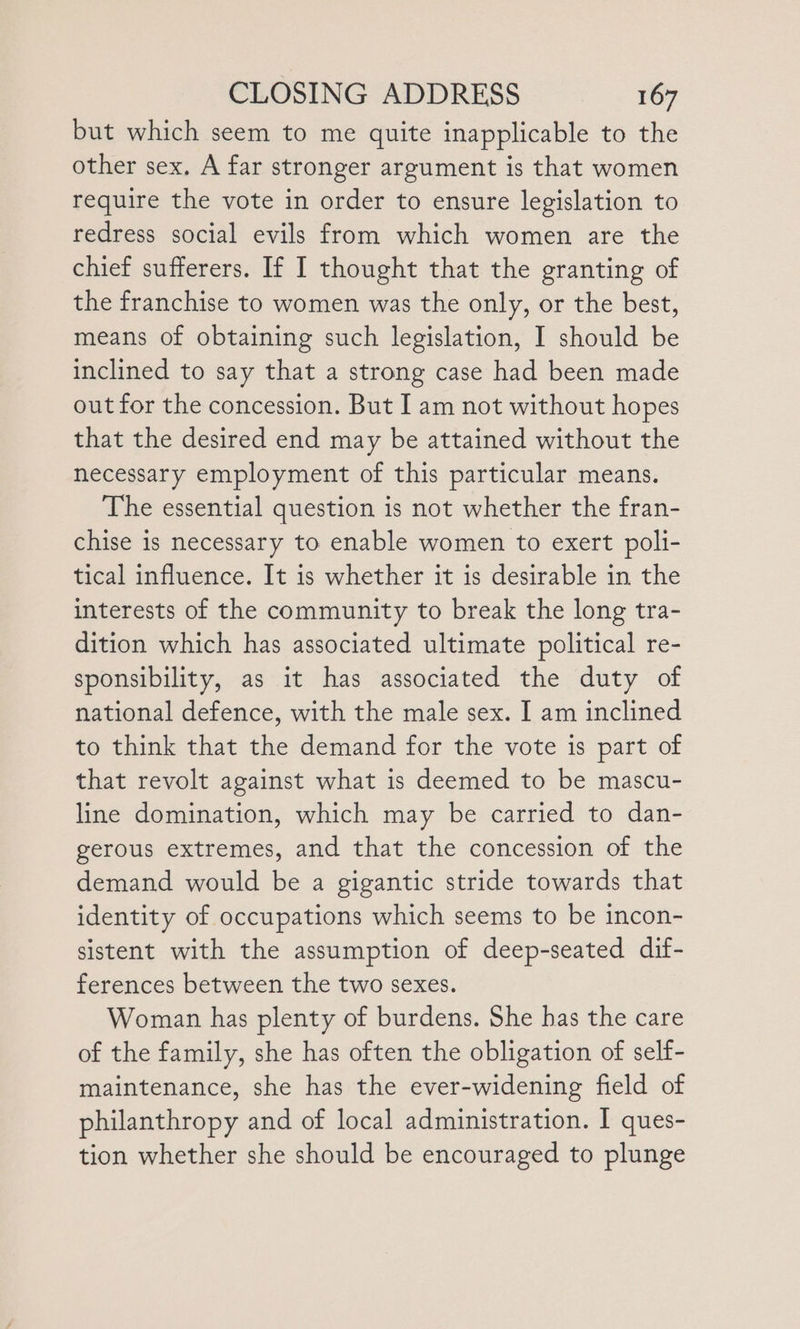 but which seem to me quite inapplicable to the other sex, A far stronger argument is that women require the vote in order to ensure legislation to redress social evils from which women are the chief sufferers. If I thought that the granting of the franchise to women was the only, or the best, means of obtaining such legislation, I should be inclined to say that a strong case had been made out for the concession. But I am not without hopes that the desired end may be attained without the necessary employment of this particular means. The essential question is not whether the fran- chise is necessary to enable women to exert poli- tical influence. It is whether it is desirable in the interests of the community to break the long tra- dition which has associated ultimate political re- sponsibility, as it has associated the duty of national defence, with the male sex. I am inclined to think that the demand for the vote is part of that revolt against what is deemed to be mascu- line domination, which may be carried to dan- gerous extremes, and that the concession of the demand would be a gigantic stride towards that identity of occupations which seems to be incon- sistent with the assumption of deep-seated dif- ferences between the two sexes. Woman has plenty of burdens. She has the care of the family, she has often the obligation of self- maintenance, she has the ever-widening field of philanthropy and of local administration. I ques- tion whether she should be encouraged to plunge