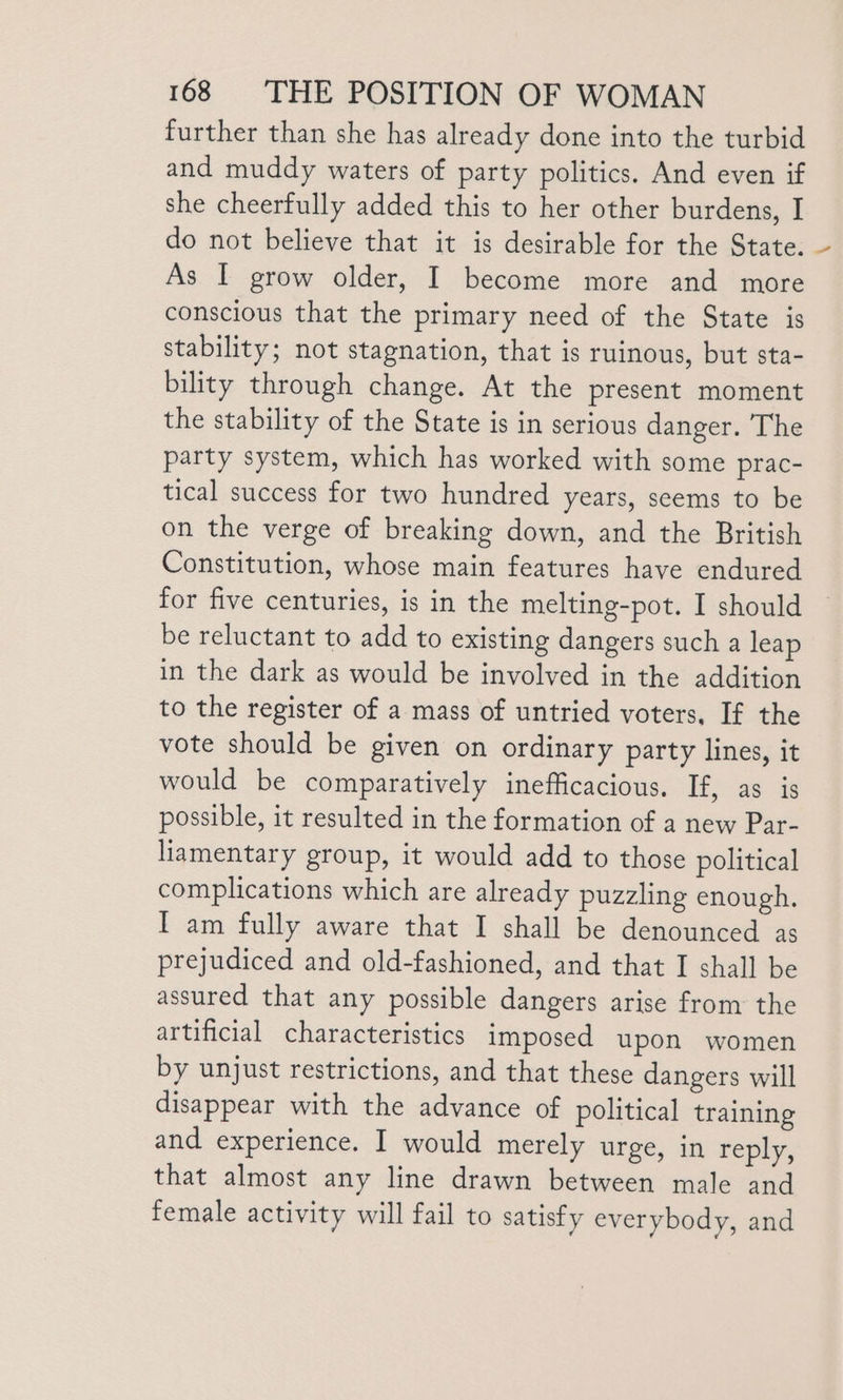 further than she has already done into the turbid and muddy waters of party politics. And even if she cheerfully added this to her other burdens, I do not believe that it is desirable for the State. As I grow older, I become more and more conscious that the primary need of the State is stability; not stagnation, that is ruinous, but sta- bility through change. At the present moment the stability of the State is in serious danger. The party system, which has worked with some prac- tical success for two hundred years, seems to be on the verge of breaking down, and the British Constitution, whose main features have endured for five centuries, is in the melting-pot. I should be reluctant to add to existing dangers such a leap in the dark as would be involved in the addition to the register of a mass of untried voters, If the vote should be given on ordinary party lines, it would be comparatively inefficacious. If, as is possible, it resulted in the formation of a new Par- liamentary group, it would add to those political complications which are already puzzling enough. I am fully aware that I shall be denounced as prejudiced and old-fashioned, and that I shall be assured that any possible dangers arise from the artificial characteristics imposed upon women by unjust restrictions, and that these dangers will disappear with the advance of political training and experience. I would merely urge, in reply, that almost any line drawn between male and female activity will fail to satisfy everybody, and