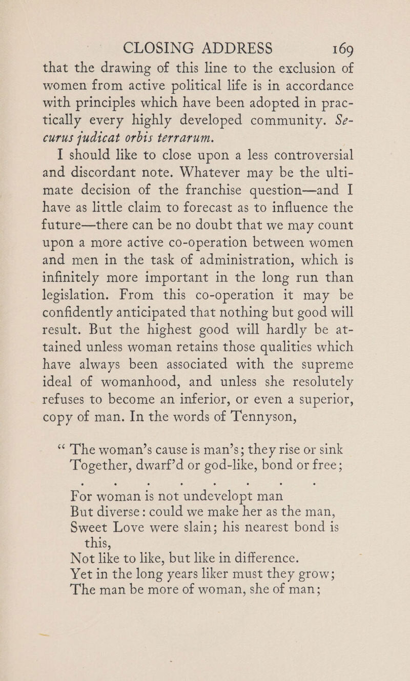 that the drawing of this line to the exclusion of women from active political life is in accordance with principles which have been adopted in prac- tically every highly developed community. Se- curus judicat orbis terrarum. I should like to close upon a less controversial and discordant note. Whatever may be the ulti- mate decision of the franchise question—and I have as little claim to forecast as to influence the future—there can be no doubt that we may count upon a more active co-operation between women and men in the task of administration, which is infinitely more important in the long run than legislation. From this co-operation it may be confidently anticipated that nothing but good will result. But the highest good will hardly be at- tained unless woman retains those qualities which have always been associated with the supreme ideal of womanhood, and unless she resolutely refuses to become an inferior, or even a superior, copy of man. In the words of Tennyson, “The woman’s cause is man’s; they rise or sink lees dwarf’d or god- like, bond or free; For woman is not ‘undevelopt man But diverse: could we make her as the man, Sweet Love were slain; his nearest bond is this, Not like to like, but like in difference. Yet in the long years liker must they grow; The man be more of woman, she of man;