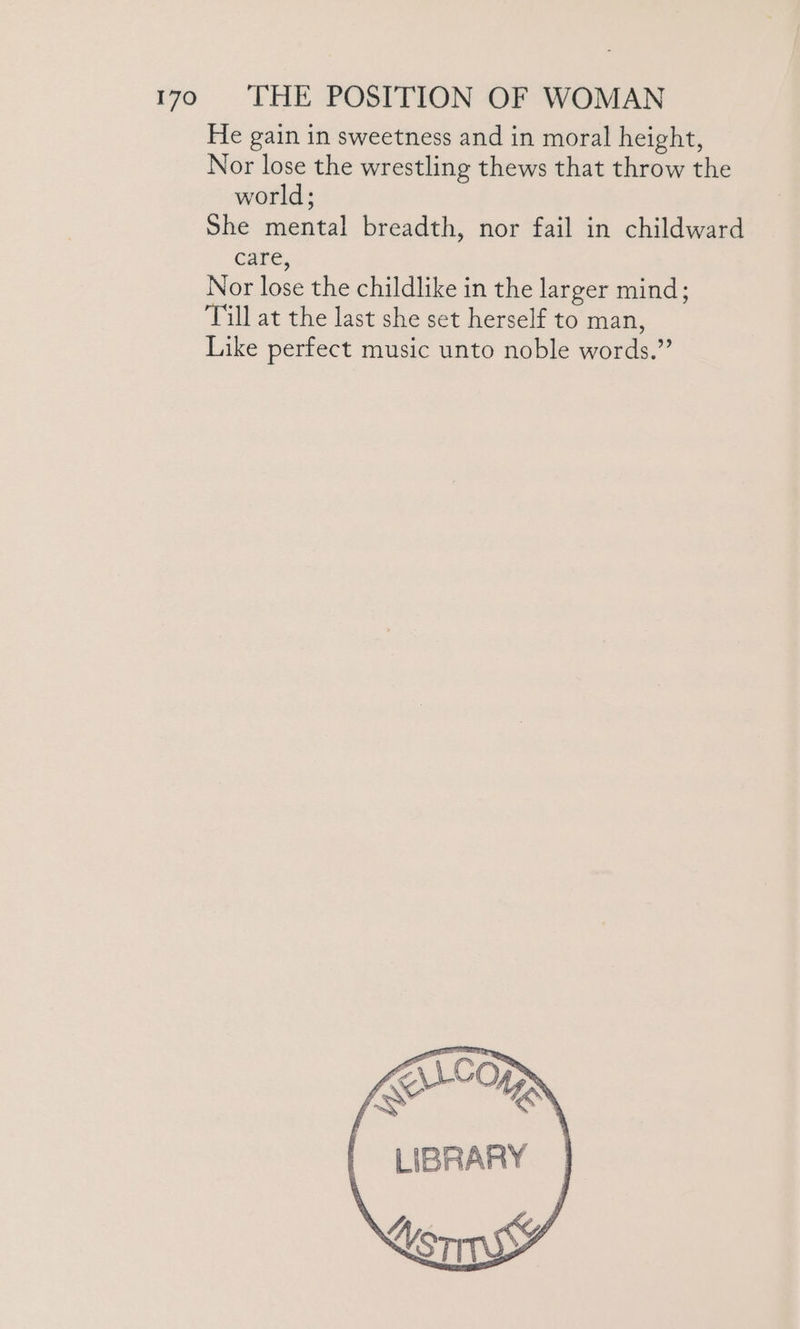 He gain in sweetness and in moral height, Nor lose the wrestling thews that throw the world; She mental breadth, nor fail in childward care, Nor lose the childlike in the larger mind; Till at the last she set herself to man, Like perfect music unto noble words.”
