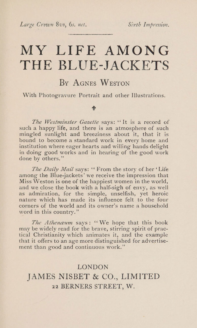 Large Crown 8vo, 6s. net. Sixth Impression. MY LIFE AMONG THE BLUE-JACKETS By AcNes Weston With Photogravure Portrait and other Illustrations. ¢ The Westminster Gasetle says: ‘It is a record of such a happy life, and there is an atmosphere of such mingled sunlight and breeziness about it, that it is bound to become a standard work in every home and institution where eager hearts and willing hands delight in doing good works and in hearing of the good work done by others.” The Daily Mail says: ‘‘ From the story of her ‘ Life among the Blue-jackets’ we receive the impression that Miss Weston is one of the happiest women in the world, and we close the book with a half-sigh of envy, as well as admiration, for the simple, unselfish, yet heroic nature which has made its influence felt to the four corners of the world and its owner’s name a household word in this country.” The Atheneum says: ‘‘We hope that this book may be widely read for the brave, stirring spirit of prac- tical Christianity which animates it, and the example that it offers to an age more distinguished for advertise- ment than good and continuous work.” LONDON JAMES NISBET &amp; CO., LIMITED