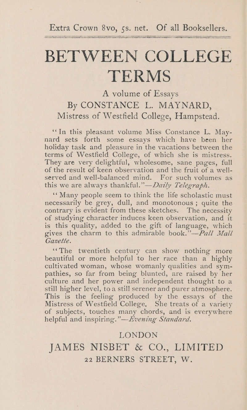 ne —— BETWEEN COLLEGE TERMS A volume of Essays By CONSTANCE L. MAYNARD, Mistress of Westfield College, Hampstead. ‘‘In this pleasant volume Miss Constance L. May- nard sets forth some essays which have been her holiday task and pleasure in the vacations between the terms of Westfield College, of which she is mistress. They are very delightful, wholesome, sane pages, full of the result of keen observation and the fruit of a well- served and well-balanced mind. For such volumes as this we are always thankful.”—Dazly Telegraph. ' * Many people seem to think the life scholastic must necessarily be grey, dull, and monotonous; quite the contrary is evident from these sketches. The necessity of studying character induces keen observation, and it is this quality, added to the gift of language, which gives the charm to this admirable book.”—FPall Mall Gazette. ‘“‘The twentieth century can show nothing more beautiful or more helpful to her race than a highly cultivated woman, whose womanly qualities and sym- pathies, so far from being blunted, are raised by her culture and her power and independent thought to a still higher level, toa still serener and purer atmosphere. This is the feeling produced by the essays of the Mistress of Westfield College, She treats of a variety of subjects, touches many chords, and is everywhere helpful and inspiring.” —/vening Standard. LONDON JAMES NISBET &amp; CO., LIMITED
